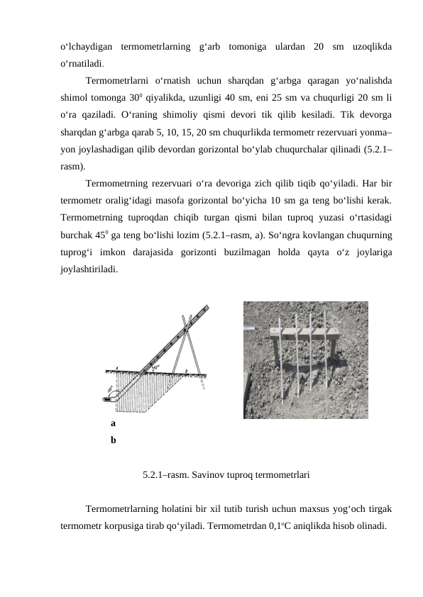 o‘lchaydigan  termometrlarning  g‘arb  tomoniga  ulardan  20  sm  uzoqlikda
o‘rnatiladi.
Termometrlarni  o‘rnatish  uchun  sharqdan  g‘arbga  qaragan  yo‘nalishda
shimol tomonga 300 qiyalikda, uzunligi 40 sm, eni 25 sm va chuqurligi 20 sm li
o‘ra  qaziladi. O‘raning shimoliy  qismi  devori  tik qilib kesiladi.  Tik devorga
sharqdan g‘arbga qarab 5, 10, 15, 20 sm chuqurlikda termometr rezervuari yonma–
yon joylashadigan qilib devordan gorizontal bo‘ylab chuqurchalar qilinadi (5.2.1–
rasm).
Termometrning rezervuari o‘ra devoriga zich qilib tiqib qo‘yiladi. Har bir
termometr oralig‘idagi masofa gorizontal bo‘yicha 10 sm ga teng bo‘lishi kerak.
Termometrning tuproqdan chiqib turgan qismi  bilan tuproq yuzasi  o‘rtasidagi
burchak 450 ga teng bo‘lishi lozim (5.2.1–rasm, a). So‘ngra kovlangan chuqurning
tuprog‘i  imkon  darajasida  gorizonti  buzilmagan  holda  qayta  o‘z  joylariga
joylashtiriladi.
a
b
5.2.1–rasm. Savinov tuproq termometrlari
 
Termometrlarning holatini bir xil tutib turish uchun maxsus yog‘och tirgak
termometr korpusiga tirab qo‘yiladi. Termometrdan 0,1oC aniqlikda hisob olinadi.
