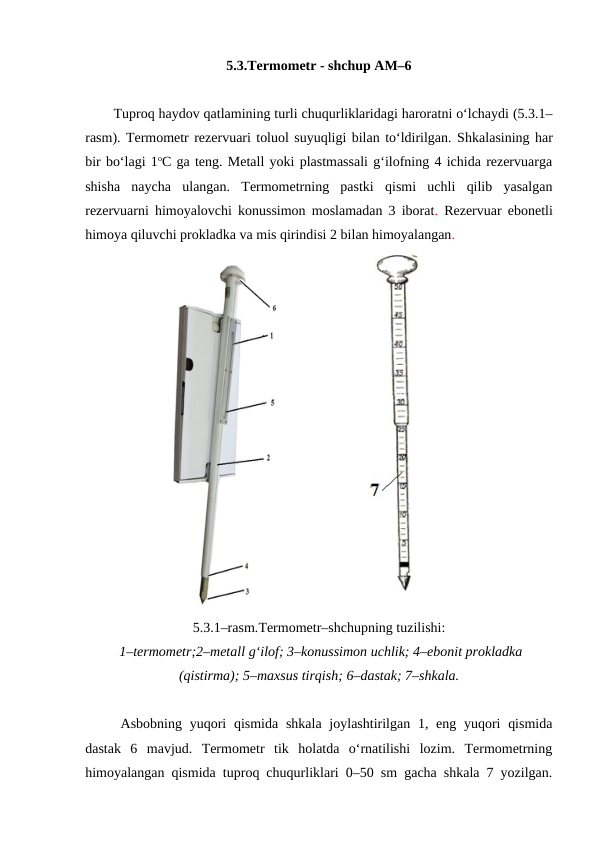 5.3.Termometr - shchup AM–6
Tuproq haydov qatlamining turli chuqurliklaridagi haroratni o‘lchaydi (5.3.1–
rasm). Termometr rezervuari toluol suyuqligi bilan to‘ldirilgan. Shkalasining har
bir bo‘lagi 1oC ga teng. Metall yoki plastmassali g‘ilofning 4 ichida rezervuarga
shisha  naycha  ulangan.  Termometrning  pastki  qismi  uchli  qilib  yasalgan
rezervuarni himoyalovchi konussimon moslamadan 3 iborat.  Rezervuar ebonetli
himoya qiluvchi prokladka va mis qirindisi 2 bilan himoyalangan. 
5.3.1–rasm.Termometr–shchupning tuzilishi:
 1–termometr;2–metall g‘ilof; 3–konussimon uchlik; 4–ebonit prokladka
(qistirma); 5–maxsus tirqish; 6–dastak; 7–shkala.
Asbobning yuqori  qismida shkala  joylashtirilgan 1, eng yuqori  qismida
dastak  6  mavjud.  Termometr  tik  holatda  o‘rnatilishi  lozim.  Termometrning
himoyalangan qismida tuproq chuqurliklari 0–50 sm gacha shkala 7 yozilgan.
