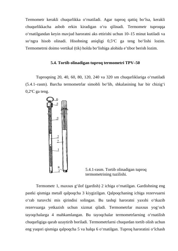 5.4.1-rasm. Tortib olinadigan tuproq 
termometrining tuzilishi.
Termometr  kerakli  chuqurlikka  o‘rnatiladi.  Agar  tuproq  qattiq  bo‘lsa,  kerakli
chuqurlikkacha  asbob  erkin  kiradigan  o‘ra  qilinadi.  Termometr  tuproqqa
o‘rnatilgandan keyin mavjud haroratni aks ettirishi uchun 10–15 minut kutiladi va
so‘ngra  hisob  olinadi.  Hisobning  aniqligi  0,5oC  ga  teng  bo‘lishi  lozim.
Termometrni doimo vertikal (tik) holda bo‘lishiga alohida e’tibor berish lozim.
5.4. Tortib olinadigan tuproq termometri TPV–50
Tuproqning 20, 40, 60, 80, 120, 240 va 320 sm chuqurliklariga o‘rnatiladi
(5.4.1–rasm). Barcha termometrlar simobli bo‘lib, shkalasining har bir chizig‘i
0,2oC ga teng. 
Termometr 1, maxsus g‘ilof (gardish) 2 ichiga o‘rnatilgan. Gardishning eng
pastki qismiga metall qalpoqcha 3 kiygizilgan. Qalpoqchaning ichiga rezervuarni
o‘rab  turuvchi  mis  qirindisi  solingan.  Bu  tashqi  haroratni  yaxshi  o‘tkazib
rezervuarga  yetkazish  uchun  xizmat  qiladi.  Termometrlar  maxsus  yog‘och
tayoqchalarga  4  mahkamlangan.  Bu  tayoqchalar  termometrlarning  o‘rnatilish
chuqurligiga qarab uzaytirib boriladi. Termometrlarni chuqurdan tortib olish uchun
eng yuqori qismiga qalpoqcha 5 va halqa 6 o‘rnatilgan. Tuproq haroratini o‘lchash
