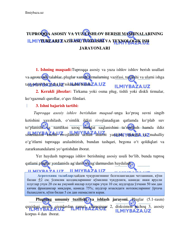 Ilmiybaza.uz 
 
 
 
TUPROQQA ASOSIY VA YUZA ISHLOV BERISH MASHINALARINING 
TURLARI VAZIFASI, TUZILISHI VA TEXNOLOGIK ISH 
JARAYONLARI 
 
 
1. Ishning maqsadi:Tuproqqa asosiy va yuza ishlov ishlov berish usullari 
va agrotexnik talablar, pluglar xamda tirmalarning vazifasi, tuzilishi va ularni ishga 
tayyorlash bo‘yicha ko‘nikmalar berish. 
2. Kerakli jihozlar: Tirkama yoki osma plug, tishli yoki diskli tirmalar, 
ko‘rgazmali qurollar, o‘quv filmlari. 
3. Ishni bajarish tartibi: 
Tuproqqa asosiy ishlov berishdan maqsad–unga ko‘proq suvni singib 
ketishini yaxshilash, o‘simlik ildizi rivojlanadigan qatlamda ko‘plab suv 
to‘planishi va namlikni uzoq muddat saqlanishini ta’minlash hamda ildiz 
sistemasini kuchli rivojlanishi uchun sharoit yaratish, mineral va mahalliy 
o‘g‘itlarni tuproqqa aralashtirish, bundan tashqari, begona o‘t qoldiqlari va 
zararkunandalarni yo‘qotishdan iborat. 
Yer haydash tuproqqa ishlov berishning asosiy usuli bo‘lib, bunda tuproq 
qatlami pluglar yordamida ag‘darib va ag‘darmasdan haydaladi. 
 
 
 
 
Plugning umumiy tuzilishi va ishlash jarayoni. Pluglar (5.1-rasm) 
quyidagi asosiy qismlardan rama1, chimqirqar 2, disksimon pichoq 3, asosiy 
korpus 4 dan  iborat.  
Агротехник талаблар:ҳайдов чуқурлигининг белгилангандан четланиши, кўпи 
билан 
2 см; ўсимлик қолдиқларининг кўмилиш чуқурлиги, камида: икки ярусли 
плуглар учун 20 см ва умумий ишлар плуглари учун 10 см; шудгорда ўлчами 50 мм дан 
кичик фракциялар миқдори, камида 75%; шудгор юзасидаги нотекисларнинг ўртача 
баландлиги, кўпи билан 5 см дан ошмаслиги керак. 
