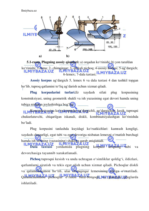 Ilmiybaza.uz 
 
 
          a)                            b) 
5.1-rasm. Plugning asosiy qismlari: a) orqadan ko‘rinishi; b) yon tarafdan 
ko‘rinishi; 1-rama; 2- chimqirqar; 3- diskali pichoq; 4-asosiy korpus; 5-ag‘dargich; 
6-lemex; 7-dala taxtasi; 
Asosiy korpus ag‘dargich 5, lemex 6 va dala taxtasi 4 dan tashkil topgan 
bo‘lib, tuproq qatlamini to‘liq ag‘darish uchun xizmat qiladi. 
Plug 
korpuslarini 
turlari.Er 
xaydash 
sifati 
plug 
korpusining 
konstruksiyasi, uning geometrik shakli va ish yuzasining egat devori hamda uning 
tubiga nisbatan joylashishiga bog‘liq. 
Konstruksiyasiga ko‘ra korpuslar ag‘dargichli, ag‘dargichsiz, kesik, tuproqni 
chukurlatuvchi, chiqarilgan iskanali, diskli, kombinatsiyalashgan ko‘rinishda 
bo‘ladi. 
Plug korpusini tanlashda kuyidagi ko‘rsatkichlari: kamrash kengligi, 
xaydash chuqurligi, egat tubi va egat devoriga nisbatan lemexni o‘rnatish burchagi 
hamda ish sirtining (yuzasining) shakliga qarab aniqlanadi. 
Dala 
taxtasi 
yordamida 
plugning 
korpusi 
ariqning 
tubi 
va 
devorchasiga tayannib xarakatlanadi. 
Pichoq tuproqni kesish va unda uchragan o‘simliklar qoldig‘i, ildizlari, 
qatlamlarni ajratish va tekis egat olish uchun xizmat qiladi. Pichoqlar diskli 
va qalamchasimon bo‘lib, ular chimqirqar lemexining oldiga o‘rnatiladi. 
Qalamchasimon pichoqlar o‘rmon buta-botqoqli va plantajli pluglarda 
ishlatiladi. 
