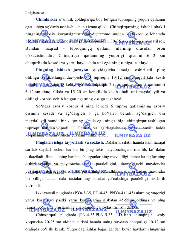 Ilmiybaza.uz 
 
Chimkirkar o‘simlik qoldiqlariga boy bo‘lgan tuproqning yuqori qatlamni 
egat tubiga ag‘darib tashlash uchun xizmat qiladi. Chimqirqarning ishchi shakli 
plugning asosiy korpusiga o‘xshaydi, ammo undan kichikroq o‘lchamda 
bo‘ladi. Ramada chimqirqar plug korpusidan 30-35 sm oldinga o‘rnatiladi. 
Bundan 
maqsad 
- 
tuproqningq 
qatlami 
ularning 
orasidan 
oson 
o‘tkazishidadir. 
Chimqirqar 
qatlamning 
yuqorigi 
qismini 
6-12 
sm 
chuqurlikda kesadi va yerni haydashda uni egatning tubiga tashlaydi.  
Plugning ishlash jarayoni quyidagicha amalga oshiriladi: plug 
oldinga xarakatlanganda, pichoq 3 tuproqni 10-12 sm chuqurlikda kesib 
ketadi. Unga izma-iz kelayotgan chimqarqar 2 tuproqning yuqori qatlamini 
6-12 sm chuqurlikda va 15-20 sm kenglikda kesib oladi, uni maydalaydi va 
oldingi korpus ochib ketgan egatning ostiga tashlaydi. 
So‘ngra asosiy korpus 4 ning lemexi 6 tuproq qatlamining asosiy 
qismini kesadi va ag‘dargich 5 ga ko‘tarib beradi, ag‘dargich uni 
maydalaydi hamda bir vaqtning o‘zida egatning tubiga chimqirqar tashlagan 
tuproqni ustidan yopadi. 
Lemex va ag‘dargichning yuzasi yaxlit holda 
korpusning umumiy ishchi yuzasini tashkil etadi.  
Pluglarni ishga tayyorlash va sozlash. Dalalarni sifatli hamda kam harajat 
sarflab xaydash uchun har bir bir plug tekis maydonchaga o‘rnatilib, ko‘rikdan 
o‘tkaziladi. Bunda uning barcha ish organlarining mavjudligi, lemexlar tig‘larining 
o‘tkirlanganligi va maydoncha yuziga paralelligini, ularning uchi maydoncha 
yuzasiga birdek tegib turishi, korpuslarning balandliklari, ular orasidagi masofalar 
bir xilligi hamda dala taxtalarining harakat yo‘nalishiga paralelligi tekshirib 
ko‘riladi.  
Ikki yarusli pluglarda (PYa-3-35, PD-4-45, PNYa-4+1-45) ularning yuqorigi 
yarus korpuslari pastki yarus korpuslariga nisbatan 45-55sm oldinga va plug 
ramasi bo‘ylama bruslarining chap tomoniga joylashtirilishi darkor. 
Chimqirqarli pluglarda (PN-4-35,PLN-5-35, LD-100) chimqirqar asosiy 
korpusdan 20-25 sm oldinda turishi hamda uning xaydash chuqurligi 10-12 sm 
oraliqda bo‘lishi kerak. Yuqoridagi ishlar bajarilgandan keyin haydash chuqurligi 
