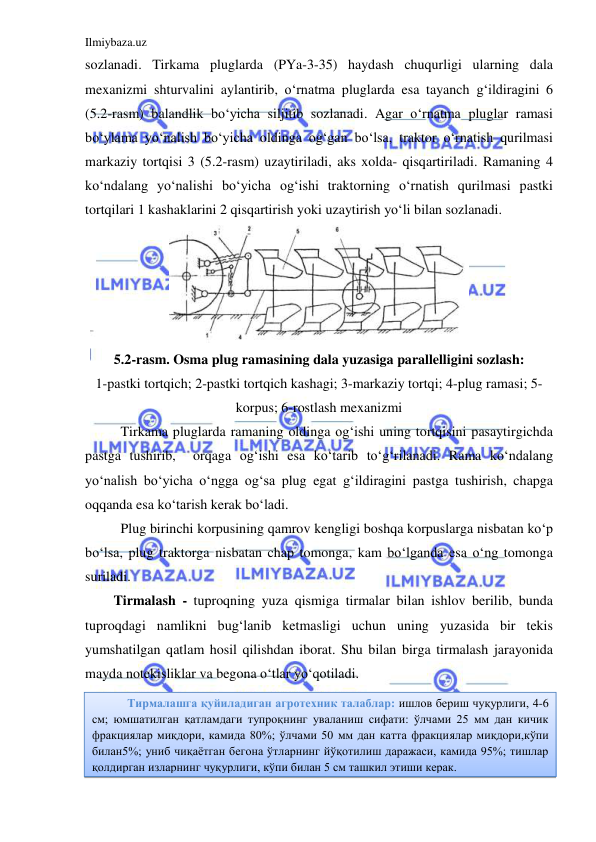 Ilmiybaza.uz 
 
sozlanadi. Tirkama pluglarda (PYa-3-35) haydash chuqurligi ularning dala 
mexanizmi shturvalini aylantirib, o‘rnatma pluglarda esa tayanch g‘ildiragini 6 
(5.2-rasm) balandlik bo‘yicha siljitib sozlanadi. Agar o‘rnatma pluglar ramasi 
bo‘ylama yo‘nalish bo‘yicha oldinga og‘gan bo‘lsa, traktor o‘rnatish qurilmasi 
markaziy tortqisi 3 (5.2-rasm) uzaytiriladi, aks xolda- qisqartiriladi. Ramaning 4 
ko‘ndalang yo‘nalishi bo‘yicha og‘ishi traktorning o‘rnatish qurilmasi pastki 
tortqilari 1 kashaklarini 2 qisqartirish yoki uzaytirish yo‘li bilan sozlanadi.  
 
5.2-rasm. Osma plug ramasining dala yuzasiga parallelligini sozlash: 
1-pastki tortqich; 2-pastki tortqich kashagi; 3-markaziy tortqi; 4-plug ramasi; 5- 
korpus; 6-rostlash mexanizmi 
Tirkama pluglarda ramaning oldinga og‘ishi uning tortqisini pasaytirgichda 
pastga tushirib,  orqaga og‘ishi esa ko‘tarib to‘g‘rilanadi. Rama ko‘ndalang 
yo‘nalish bo‘yicha o‘ngga og‘sa plug egat g‘ildiragini pastga tushirish, chapga 
oqqanda esa ko‘tarish kerak bo‘ladi. 
Plug birinchi korpusining qamrov kengligi boshqa korpuslarga nisbatan ko‘p 
bo‘lsa, plug traktorga nisbatan chap tomonga, kam bo‘lganda esa o‘ng tomonga 
suriladi. 
Tirmalash - tuproqning yuza qismiga tirmalar bilan ishlov berilib, bunda 
tuproqdagi namlikni bug‘lanib ketmasligi uchun uning yuzasida bir tekis 
yumshatilgan qatlam hosil qilishdan iborat. Shu bilan birga tirmalash jarayonida 
mayda notekisliklar va begona o‘tlar yo‘qotiladi. 
 
 
 
 
Тирмалашга қуйиладиган агротехник талаблар: ишлов бериш чуқурлиги, 4-6 
см; юмшатилган қатламдаги тупроқнинг уваланиш сифати: ўлчами 25 мм дан кичик 
фракциялар миқдори, камида 80%; ўлчами 50 мм дан катта фракциялар миқдори,кўпи 
билан5%; униб чиқаётган бегона ўтларнинг йўқотилиш даражаси, камида 95%; тишлар 
қолдирган изларнинг чуқурлиги, кўпи билан 5 см ташкил этиши керак. 
 
