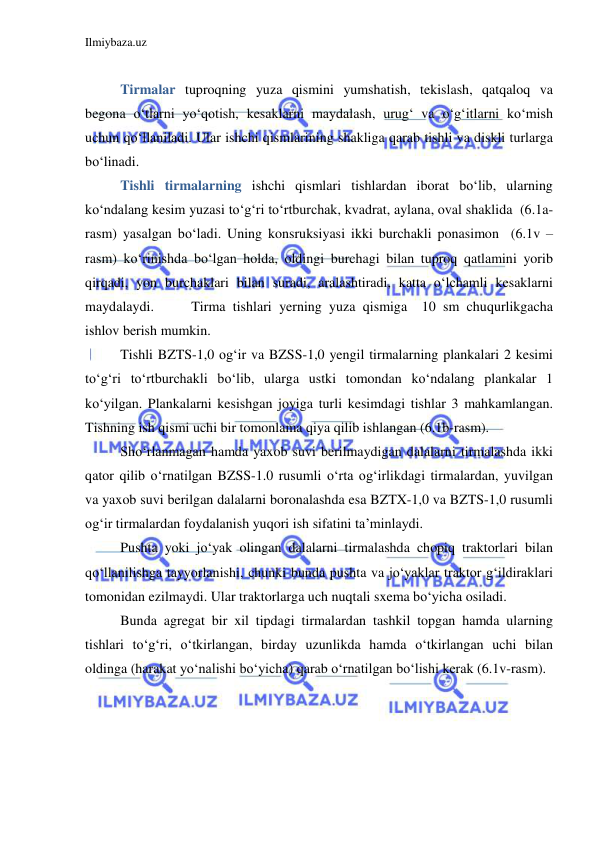 Ilmiybaza.uz 
 
 
Tirmalar tuproqning yuza qismini yumshatish, tekislash, qatqaloq va 
begona o‘tlarni yo‘qotish, kesaklarni maydalash, urug‘ va o‘g‘itlarni ko‘mish 
uchun qo‘llaniladi. Ular ishchi qismlarining shakliga qarab tishli va diskli turlarga 
bo‘linadi. 
Tishli tirmalarning ishchi qismlari tishlardan iborat bo‘lib, ularning 
ko‘ndalang kesim yuzasi to‘g‘ri to‘rtburchak, kvadrat, aylana, oval shaklida  (6.1a-
rasm) yasalgan bo‘ladi. Uning konsruksiyasi ikki burchakli ponasimon  (6.1v –
rasm) ko‘rinishda bo‘lgan holda, oldingi burchagi bilan tuproq qatlamini yorib 
qirqadi, yon burchaklari bilan suradi, aralashtiradi, katta o‘lchamli kesaklarni 
maydalaydi.  
Tirma tishlari yerning yuza qismiga  10 sm chuqurlikgacha 
ishlov berish mumkin. 
Tishli BZTS-1,0 og‘ir va BZSS-1,0 yengil tirmalarning plankalari 2 kesimi 
to‘g‘ri to‘rtburchakli bo‘lib, ularga ustki tomondan ko‘ndalang plankalar 1 
ko‘yilgan. Plankalarni kesishgan joyiga turli kesimdagi tishlar 3 mahkamlangan. 
Tishning ish qismi uchi bir tomonlama qiya qilib ishlangan (6.1b-rasm).  
Sho‘rlanmagan hamda yaxob suvi berilmaydigan dalalarni tirmalashda ikki 
qator qilib o‘rnatilgan BZSS-1.0 rusumli o‘rta og‘irlikdagi tirmalardan, yuvilgan 
va yaxob suvi berilgan dalalarni boronalashda esa BZTX-1,0 va BZTS-1,0 rusumli 
og‘ir tirmalardan foydalanish yuqori ish sifatini ta’minlaydi. 
Pushta yoki jo‘yak olingan dalalarni tirmalashda chopiq traktorlari bilan 
qo‘llanilishga tayyorlanishi, chunki bunda pushta va jo‘yaklar traktor g‘ildiraklari 
tomonidan ezilmaydi. Ular traktorlarga uch nuqtali sxema bo‘yicha osiladi.  
Bunda agregat bir xil tipdagi tirmalardan tashkil topgan hamda ularning 
tishlari to‘g‘ri, o‘tkirlangan, birday uzunlikda hamda o‘tkirlangan uchi bilan 
oldinga (harakat yo‘nalishi bo‘yicha) qarab o‘rnatilgan bo‘lishi kerak (6.1v-rasm). 
