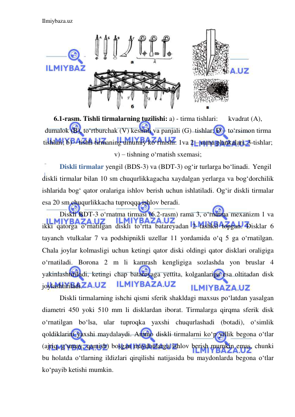 Ilmiybaza.uz 
 
 
6.1-rasm. Tishli tirmalarning tuzilishi: a) - tirma tishlari:      kvadrat (A), 
dumalok (B), to‘rtburchak (V) kesimli va panjali (G)  tishlar; D – to‘rsimon tirma 
tishlari; b) – tishli tirmaning umumiy ko‘rinishi: 1va 2 – rama plankalari, 3-tishlar;  
v) – tishning o‘rnatish sxemasi; 
 
Diskli tirmalar yengil (BDS-3) va (BDT-3) og‘ir turlarga bo‘linadi. Yengil 
diskli tirmalar bilan 10 sm chuqurlikkagacha xaydalgan yerlarga va bog‘dorchilik 
ishlarida bog‘ qator oralariga ishlov berish uchun ishlatiladi. Og‘ir diskli tirmalar 
esa 20 sm chuqurlikkacha tuproqqa ishlov beradi. 
Diskli BDT-3 o‘rnatma tirmasi (6.2-rasm) rama 3, o‘rnatma mexanizm 1 va 
ikki qatorga o‘rnatilgan diskli to‘rtta batareyadan 2 tashkil topgan. Disklar 6 
tayanch vtulkalar 7 va podshipnikli uzellar 11 yordamida o‘q 5 ga o‘rnatilgan. 
Chala joylar kolmasligi uchun ketingi qator diski oldingi qator disklari oraligiga 
o‘rnatiladi. Borona 2 m li kamrash kengligiga sozlashda yon bruslar 4 
yakinlashtiriladi, ketingi chap batareyaga yettita, kolganlariga esa oltitadan disk 
joylashtiriladi. 
Diskli tirmalarning ishchi qismi sferik shakldagi maxsus po‘latdan yasalgan 
diametri 450 yoki 510 mm li disklardan iborat. Tirmalarga qirqma sferik disk 
o‘rnatilgan bo‘lsa, ular tuproqka yaxshi chuqurlashadi (botadi), o‘simlik 
qoldiklarini yaxshi maydalaydi. Ammo diskli tirmalarni ko‘p yillik begona o‘tlar 
(ajriq, g‘umay, qamish) bosgan maydonlarga ishlov berish mumkin emas, chunki 
bu holatda o‘tlarning ildizlari qirqilishi natijasida bu maydonlarda begona o‘tlar 
ko‘payib ketishi mumkin. 
