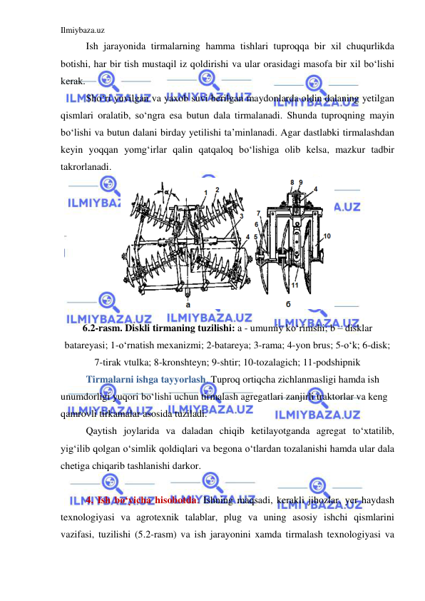 Ilmiybaza.uz 
 
Ish jarayonida tirmalarning hamma tishlari tuproqqa bir xil chuqurlikda 
botishi, har bir tish mustaqil iz qoldirishi va ular orasidagi masofa bir xil bo‘lishi 
kerak.  
Sho‘ri yuvilgan va yaxob suvi berilgan maydonlarda oldin dalaning yetilgan 
qismlari oralatib, so‘ngra esa butun dala tirmalanadi. Shunda tuproqning mayin 
bo‘lishi va butun dalani birday yetilishi ta’minlanadi. Agar dastlabki tirmalashdan 
keyin yoqqan yomg‘irlar qalin qatqaloq bo‘lishiga olib kelsa, mazkur tadbir 
takrorlanadi. 
 
6.2-rasm. Diskli tirmaning tuzilishi: a - umumiy ko‘rinishi; b – disklar 
batareyasi; 1-o‘rnatish mexanizmi; 2-batareya; 3-rama; 4-yon brus; 5-o‘k; 6-disk; 
7-tirak vtulka; 8-kronshteyn; 9-shtir; 10-tozalagich; 11-podshipnik 
 
Tirmalarni ishga tayyorlash. Tuproq ortiqcha zichlanmasligi hamda ish 
unumdorligi yuqori bo‘lishi uchun tirmalash agregatlari zanjirli traktorlar va keng 
qamrovli tirkamalar asosida tuziladi. 
Qaytish joylarida va daladan chiqib ketilayotganda agregat to‘xtatilib, 
yig‘ilib qolgan o‘simlik qoldiqlari va begona o‘tlardan tozalanishi hamda ular dala 
chetiga chiqarib tashlanishi darkor. 
 
4. Ish bo‘yicha hisobotda: Ishning maqsadi, kerakli jihozlar, yer haydash 
texnologiyasi va agrotexnik talablar, plug va uning asosiy ishchi qismlarini 
vazifasi, tuzilishi (5.2-rasm) va ish jarayonini xamda tirmalash texnologiyasi va 
