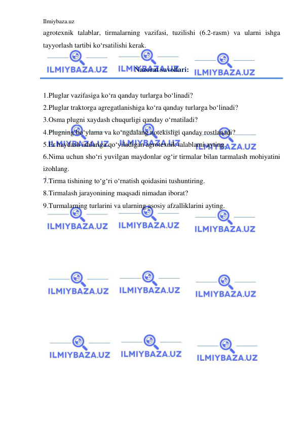 Ilmiybaza.uz 
 
agrotexnik talablar, tirmalarning vazifasi, tuzilishi (6.2-rasm) va ularni ishga 
tayyorlash tartibi ko‘rsatilishi kerak. 
 
Nazorat savollari: 
 
1.Pluglar vazifasiga ko‘ra qanday turlarga bo‘linadi? 
2.Pluglar traktorga agregatlanishiga ko‘ra qanday turlarga bo‘linadi? 
3.Osma plugni xaydash chuqurligi qanday o‘rnatiladi?  
4.Plugning bo‘ylama va ko‘ngdalang notekisligi qanday rostlanadi?  
5.Er haydash ishlariga qo‘yiladigan agrotexnik talablarni ayting. 
6.Nima uchun sho‘ri yuvilgan maydonlar og‘ir tirmalar bilan tarmalash mohiyatini 
izohlang. 
7.Tirma tishining to‘g‘ri o‘rnatish qoidasini tushuntiring. 
8.Tirmalash jarayonining maqsadi nimadan iborat?  
9.Turmalarning turlarini va ularning asosiy afzalliklarini ayting. 
 
