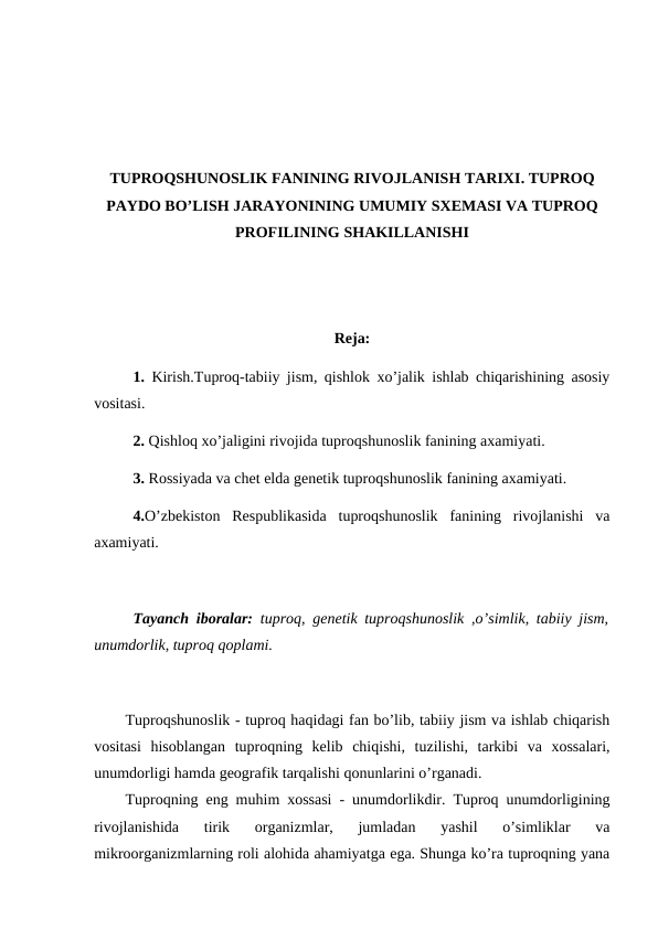 TUPROQSHUNOSLIK FANINING RIVOJLANISH TARIXI. TUPROQ
PAYDO BO’LISH JARAYONINING UMUMIY SXEMASI VA TUPROQ
PROFILINING SHAKILLANISHI
Reja:
1. Kirish.Tuproq-tabiiy jism, qishlok xo’jalik ishlab chiqarishining asosiy
vositasi.
2. Qishloq xo’jaligini rivojida tuproqshunoslik fanining axamiyati.
3. Rossiyada va chet elda genetik tuproqshunoslik fanining axamiyati.
4.O’zbekiston  Respublikasida  tuproqshunoslik  fanining  rivojlanishi  va
axamiyati.
Tayanch iboralar: tuproq, genetik tuproqshunoslik ,o’simlik, tabiiy jism,
unumdorlik, tuproq qoplami.
Tuproqshunoslik - tuproq haqidagi fan bo’lib, tabiiy jism va ishlab chiqarish
vositasi  hisoblangan  tuproqning  kelib  chiqishi,  tuzilishi,  tarkibi  va  xossalari,
unumdorligi hamda geografik tarqalishi qonunlarini o’rganadi.
Tuproqning eng muhim xossasi - unumdorlikdir. Tuproq unumdorligining
rivojlanishida  tirik  organizmlar,  jumladan  yashil  o’simliklar  va
mikroorganizmlarning roli alohida ahamiyatga ega. Shunga ko’ra tuproqning yana
