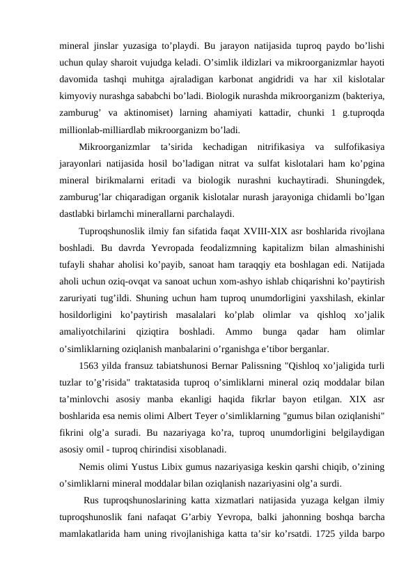 mineral jinslar yuzasiga to’playdi. Bu jarayon natijasida tuproq paydo bo’lishi
uchun qulay sharoit vujudga keladi. O’simlik ildizlari va mikroorganizmlar hayoti
davomida  tashqi  muhitga  ajraladigan  karbonat  angidridi  va  har  xil  kislotalar
kimyoviy nurashga sababchi bo’ladi. Biologik nurashda mikroorganizm (bakteriya,
zamburug’  va  aktinomiset)  larning  ahamiyati  kattadir,  chunki  1  g.tuproqda
millionlab-milliardlab mikroorganizm bo’ladi.
Mikroorganizmlar  ta’sirida  kechadigan  nitrifikasiya  va  sulfofikasiya
jarayonlari natijasida hosil bo’ladigan nitrat va sulfat kislotalari ham ko’pgina
mineral  birikmalarni  eritadi  va  biologik  nurashni  kuchaytiradi.  Shuningdek,
zamburug’lar chiqaradigan organik kislotalar nurash jarayoniga chidamli bo’lgan
dastlabki birlamchi minerallarni parchalaydi.
Tuproqshunoslik ilmiy fan sifatida faqat XVIII-XIX asr boshlarida rivojlana
boshladi.  Bu  davrda  Yevropada  feodalizmning  kapitalizm  bilan  almashinishi
tufayli shahar aholisi ko’payib, sanoat ham taraqqiy eta boshlagan edi. Natijada
aholi uchun oziq-ovqat va sanoat uchun xom-ashyo ishlab chiqarishni ko’paytirish
zaruriyati tug’ildi. Shuning uchun ham tuproq unumdorligini yaxshilash, ekinlar
hosildorligini  ko’paytirish  masalalari  ko’plab  olimlar  va  qishloq  xo’jalik
amaliyotchilarini  qiziqtira  boshladi.  Ammo  bunga  qadar  ham  olimlar
o’simliklarning oziqlanish manbalarini o’rganishga e’tibor berganlar. 
1563 yilda fransuz tabiatshunosi Bernar Palissning "Qishloq xo’jaligida turli
tuzlar to’g’risida" traktatasida tuproq o’simliklarni mineral oziq moddalar bilan
ta’minlovchi  asosiy  manba  ekanligi  haqida  fikrlar  bayon  etilgan.  XIX  asr
boshlarida esa nemis olimi Albert Teyer o’simliklarning "gumus bilan oziqlanishi"
fikrini  olg’a  suradi.  Bu  nazariyaga  ko’ra,  tuproq  unumdorligini  belgilaydigan
asosiy omil - tuproq chirindisi xisoblanadi. 
Nemis olimi Yustus Libix gumus nazariyasiga keskin qarshi chiqib, o’zining
o’simliklarni mineral moddalar bilan oziqlanish nazariyasini olg’a surdi. 
 Rus tuproqshunoslarining katta xizmatlari natijasida yuzaga kelgan ilmiy
tuproqshunoslik fani nafaqat G’arbiy Yevropa, balki jahonning boshqa barcha
mamlakatlarida ham uning rivojlanishiga katta ta’sir ko’rsatdi. 1725 yilda barpo

