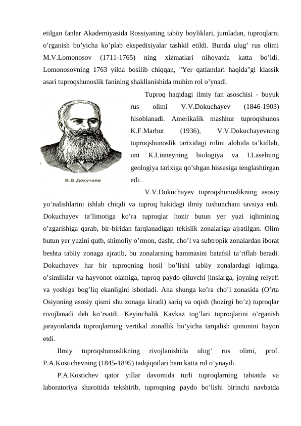 etilgan fanlar Akademiyasida Rossiyaning tabiiy boyliklari, jumladan, tuproqlarni
o’rganish bo’yicha ko’plab ekspedisiyalar tashkil etildi. Bunda ulug’ rus olimi
M.V.Lomonosov  (1711-1765)  ning  xizmatlari  nihoyatda  katta  bo’ldi.
Lomonosovning 1763 yilda bosilib chiqqan, "Yer qatlamlari haqida"gi klassik
asari tuproqshunoslik fanining shakllanishida muhim rol o’ynadi.
Tuproq haqidagi ilmiy fan asoschisi - buyuk
rus
 
olimi
 
V.V.Dokuchayev
 
(1846-1903)
hisoblanadi.  Amerikalik  mashhur  tuproqshunos
K.F.Marbut
 
(1936),
 
V.V.Dokuchayevning
tuproqshunoslik tarixidagi rolini alohida ta’kidlab,
uni  K.Linneyning  biologiya  va  I.Laselning
geologiya tarixiga qo’shgan hissasiga tenglashtirgan
edi.
V.V.Dokuchayev  tuproqshunoslikning  asosiy
yo’nalishlarini ishlab chiqdi va tuproq hakidagi ilmiy tushunchani tavsiya etdi.
Dokuchayev  ta’limotiga  ko’ra  tuproqlar  hozir  butun  yer  yuzi  iqlimining
o’zgarishiga qarab, bir-biridan farqlanadigan tekislik zonalariga ajratilgan. Olim
butun yer yuzini qutb, shimoliy o’rmon, dasht, cho’l va subtropik zonalardan iborat
beshta tabiiy zonaga ajratib, bu zonalarning hammasini batafsil ta’riflab beradi.
Dokuchayev  har  bir  tuproqning  hosil  bo’lishi  tabiiy  zonalardagi  iqlimga,
o’simliklar va hayvonot olamiga, tuproq paydo qiluvchi jinslarga, joyning relyefi
va yoshiga bog’liq ekanligini isbotladi. Ana shunga ko’ra cho’l zonasida (O’rta
Osiyoning asosiy qismi shu zonaga kiradi) sariq va oqish (hozirgi bo’z) tuproqlar
rivojlanadi  deb  ko’rsatdi.  Keyinchalik  Kavkaz  tog’lari  tuproqlarini  o’rganish
jarayonlarida tuproqlarning vertikal zonallik bo’yicha tarqalish qonunini bayon
etdi.
Ilmiy  tuproqshunoslikning  rivojlanishida  ulug’  rus  olimi,  prof.
P.A.Kostichevning (1845-1895) tadqiqotlari ham katta rol o’ynaydi.
P.A.Kostichev  qator  yillar  davomida  turli  tuproqlarning  tabiatda  va
laboratoriya  sharoitida  tekshirib,  tuproqning  paydo  bo’lishi  birinchi  navbatda
