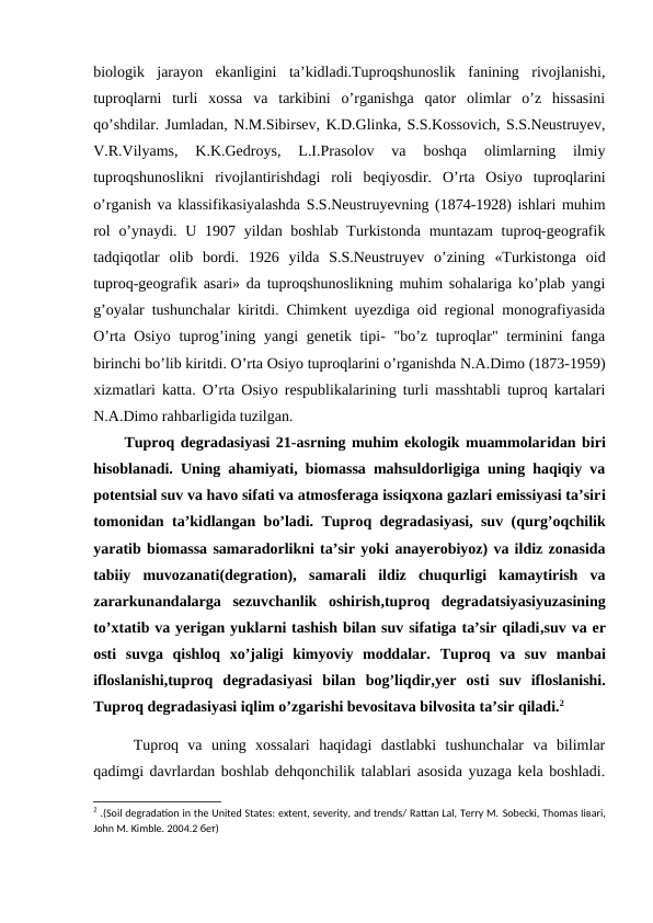 biologik  jarayon  ekanligini  ta’kidladi.Tuproqshunoslik  fanining  rivojlanishi,
tuproqlarni  turli  xossa  va  tarkibini  o’rganishga  qator  olimlar  o’z  hissasini
qo’shdilar. Jumladan, N.M.Sibirsev, K.D.Glinka, S.S.Kossovich, S.S.Neustruyev,
V.R.Vilyams,  K.K.Gedroys,  L.I.Prasolov  va  boshqa  olimlarning  ilmiy
tuproqshunoslikni  rivojlantirishdagi  roli  beqiyosdir.  O’rta  Osiyo  tuproqlarini
o’rganish va klassifikasiyalashda S.S.Neustruyevning (1874-1928) ishlari muhim
rol  o’ynaydi.  U 1907 yildan boshlab Turkistonda  muntazam  tuproq-geografik
tadqiqotlar  olib  bordi.  1926  yilda  S.S.Neustruyev  o’zining  «Turkistonga  oid
tuproq-geografik asari» da tuproqshunoslikning muhim sohalariga ko’plab yangi
g’oyalar tushunchalar kiritdi. Chimkent uyezdiga oid regional monografiyasida
O’rta Osiyo tuprog’ining yangi  genetik tipi- "bo’z tuproqlar" terminini fanga
birinchi bo’lib kiritdi. O’rta Osiyo tuproqlarini o’rganishda N.A.Dimo (1873-1959)
xizmatlari katta. O’rta Osiyo respublikalarining turli masshtabli tuproq kartalari
N.A.Dimo rahbarligida tuzilgan. 
Tuproq degradasiyasi 21-asrning muhim ekologik muammolaridan biri
hisoblanadi. Uning ahamiyati, biomassa mahsuldorligiga uning haqiqiy va
potentsial suv va havo sifati va atmosferaga issiqxona gazlari emissiyasi ta’siri
tomonidan ta’kidlangan  bo’ladi. Tuproq degradasiyasi, suv (qurg’oqchilik
yaratib biomassa samaradorlikni ta’sir yoki anayerobiyoz) va ildiz zonasida
tabiiy  muvozanati(degration), samarali  ildiz  chuqurligi  kamaytirish  va
zararkunandalarga  sezuvchanlik  oshirish,tuproq  degradatsiyasiyuzasining
to’xtatib va yerigan yuklarni tashish bilan suv sifatiga ta’sir qiladi,suv va er
osti  suvga  qishloq  xo’jaligi  kimyoviy  moddalar.  Tuproq  va  suv manbai
ifloslanishi,tuproq  degradasiyasi  bilan  bog’liqdir,yer  osti  suv  ifloslanishi.
Tuproq degradasiyasi iqlim o’zgarishi bevositava bilvosita ta’sir qiladi.2
 Tuproq  va  uning  xossalari  haqidagi  dastlabki  tushunchalar  va  bilimlar
qadimgi davrlardan boshlab dehqonchilik talablari asosida yuzaga kela boshladi.
2 .(Soil degradation in the United States: extent, severity, and trends/ Rattan Lal, Terry M. Sobecki, Thomas Iiваri,
John M. Kimble. 2004.2 бет)
