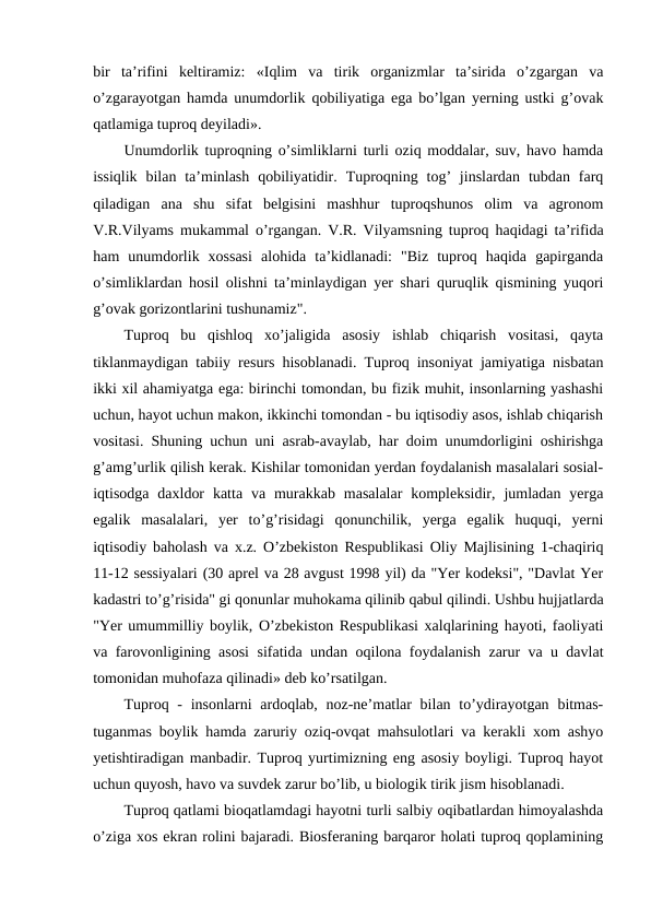 bir  ta’rifini  keltiramiz:  «Iqlim  va  tirik  organizmlar  ta’sirida  o’zgargan  va
o’zgarayotgan hamda unumdorlik qobiliyatiga ega bo’lgan yerning ustki g’ovak
qatlamiga tuproq deyiladi».
Unumdorlik tuproqning o’simliklarni turli oziq moddalar, suv, havo hamda
issiqlik  bilan ta’minlash  qobiliyatidir.  Tuproqning tog’  jinslardan  tubdan  farq
qiladigan  ana  shu  sifat  belgisini  mashhur  tuproqshunos  olim  va  agronom
V.R.Vilyams mukammal o’rgangan. V.R. Vilyamsning tuproq haqidagi ta’rifida
ham  unumdorlik  xossasi  alohida  ta’kidlanadi:  "Biz  tuproq  haqida  gapirganda
o’simliklardan hosil olishni ta’minlaydigan yer shari quruqlik qismining yuqori
g’ovak gorizontlarini tushunamiz". 
Tuproq  bu  qishloq  xo’jaligida  asosiy  ishlab  chiqarish  vositasi,  qayta
tiklanmaydigan tabiiy resurs hisoblanadi. Tuproq insoniyat jamiyatiga nisbatan
ikki xil ahamiyatga ega: birinchi tomondan, bu fizik muhit, insonlarning yashashi
uchun, hayot uchun makon, ikkinchi tomondan - bu iqtisodiy asos, ishlab chiqarish
vositasi. Shuning uchun uni asrab-avaylab, har doim unumdorligini oshirishga
g’amg’urlik qilish kerak. Kishilar tomonidan yerdan foydalanish masalalari sosial-
iqtisodga  daxldor  katta  va murakkab  masalalar  kompleksidir,  jumladan  yerga
egalik  masalalari,  yer  to’g’risidagi  qonunchilik,  yerga  egalik  huquqi,  yerni
iqtisodiy baholash va x.z. O’zbekiston Respublikasi Oliy Majlisining 1-chaqiriq
11-12 sessiyalari (30 aprel va 28 avgust 1998 yil) da "Yer kodeksi", "Davlat Yer
kadastri to’g’risida" gi qonunlar muhokama qilinib qabul qilindi. Ushbu hujjatlarda
"Yer umummilliy boylik, O’zbekiston Respublikasi xalqlarining hayoti, faoliyati
va farovonligining asosi sifatida undan oqilona foydalanish zarur va u davlat
tomonidan muhofaza qilinadi» deb ko’rsatilgan.
Tuproq - insonlarni  ardoqlab, noz-ne’matlar  bilan to’ydirayotgan  bitmas-
tuganmas boylik hamda zaruriy oziq-ovqat mahsulotlari va kerakli xom ashyo
yetishtiradigan manbadir. Tuproq yurtimizning eng asosiy boyligi. Tuproq hayot
uchun quyosh, havo va suvdek zarur bo’lib, u biologik tirik jism hisoblanadi. 
Tuproq qatlami bioqatlamdagi hayotni turli salbiy oqibatlardan himoyalashda
o’ziga xos ekran rolini bajaradi. Biosferaning barqaror holati tuproq qoplamining
