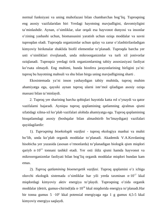 normal funksiyasi va uning muhofazasi bilan chambarchas bog’liq. Tuproqning
eng  asosiy  vazifalaridan  biri  Yerdagi  hayotning  mavjudligini,  davomiyligini
ta’minlashdir. Aynan, o’simliklar, ular orqali esa hayvonot dunyosi va insonlar
o’zining yashashi uchun, biomassasini yaratish uchun oziqa moddalar va suvni
tuproqdan oladi. Tuproqda organizmlar uchun qulay va zarur o’zlashtirilaoladigan
kimyoviy birikmalar shaklida biofil elementlar to’planadi. Tuproqda barcha yer
usti  o’simliklari  rivojlanadi,  unda  mikroorganizmlar  va  turli  xil  jonivorlar
oziqlanadi. Tuproqsiz yerdagi tirik organizmlarning tabiiy assosiasiyasi faoliyat
ko’rsata olmaydi. Eng muhimi, bunda biosfera jarayonlarining birligini  ya’ni:
tuproq bu hayotning mahsuli va shu bilan birga uning mavjudligining sharti . 
Ekosistemada  ya’ni  inson  yashaydigan  tabiiy  muhitda,  tuproq  muhim
ahamiyatga  ega,  qaysiki  aynan  tuproq  ularni  iste’mol  qiladigan  asosiy  oziqa
massasi bilan ta’minlaydi. 
2. Tuproq yer sharining barcha qobiqlari hayotida katta rol o’ynaydi va qator
vazifalarni  bajaradi.  Ayniqsa  tuproq  qoplamining  qatlamning  ajralmas  qismi
sifatidagi xilma-xil ko’plab vazifalari alohida ahamiyatga ega. Tuproq qoplamining
bioqatlamdagi  asosiy  (boshqalar  bilan  almashtirib  bo’lmaydigan)  vazifalari
quyidagilardir: 
1).  Tuproqning bioekologik vazifasi - tuproq ekologiya manbai va muhit
bo’lib,  unda  ko’plab  organik  moddalar  to’planadi.  Akademik  V.A.Kovdaning
hisobicha yer yuzasida (asosan o’rmonlarda) to’planadigan biologik qism miqdori
qariyb  n·1013 tonnani  tashkil  etadi.  Yer  osti  ildiz  qismi  hamda  hayvonot  va
mikroorrganizmlar faoliyati bilan bog’liq organik moddalar miqdori bundan kam
emas. 
2).  Tuproq qatlamining bioenergetik vazifasi. Tuproq qoplamini o’z ichiga
oluvchi  ekologik  sistemada  o’simliklar  har  yili  yerda  taxminan  n·1017  kkal
miqdordagi  kimyoviy  aktiv  energiya  to’playdi.  Tuproqning  o’zida  organik
moddalar (detrit, gumus-chirindi)da n·1018 kkal miqdorida energiya to’planadi.Har
bir tonna gumus 5 ·106 kkal potensial energiyaga ega 1 g gumus 4,5-5 kkal
kimyoviy energiya saqlaydi. 
