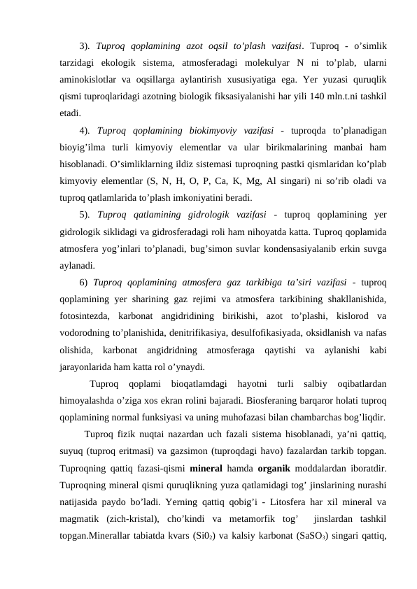 3).  Tuproq  qoplamining  azot  oqsil  to’plash  vazifasi.  Tuproq  -  o’simlik
tarzidagi  ekologik  sistema,  atmosferadagi  molekulyar  N  ni  to’plab,  ularni
aminokislotlar  va oqsillarga aylantirish  xususiyatiga  ega. Yer  yuzasi  quruqlik
qismi tuproqlaridagi azotning biologik fiksasiyalanishi har yili 140 mln.t.ni tashkil
etadi.
4).  Tuproq  qoplamining  biokimyoviy  vazifasi -  tuproqda  to’planadigan
bioyig’ilma  turli  kimyoviy  elementlar  va  ular  birikmalarining  manbai  ham
hisoblanadi. O’simliklarning ildiz sistemasi tuproqning pastki qismlaridan ko’plab
kimyoviy elementlar (S, N, H, O, P, Ca, K, Mg, Al singari) ni so’rib oladi va
tuproq qatlamlarida to’plash imkoniyatini beradi.
5).  Tuproq  qatlamining  gidrologik  vazifasi -  tuproq  qoplamining  yer
gidrologik siklidagi va gidrosferadagi roli ham nihoyatda katta. Tuproq qoplamida
atmosfera yog’inlari to’planadi, bug’simon suvlar kondensasiyalanib erkin suvga
aylanadi. 
6)  Tuproq  qoplamining  atmosfera  gaz  tarkibiga  ta’siri  vazifasi -  tuproq
qoplamining yer sharining gaz rejimi va atmosfera tarkibining shakllanishida,
fotosintezda,  karbonat  angidridining  birikishi,  azot  to’plashi,  kislorod  va
vodorodning to’planishida, denitrifikasiya, desulfofikasiyada, oksidlanish va nafas
olishida,  karbonat  angidridning  atmosferaga  qaytishi  va  aylanishi  kabi
jarayonlarida ham katta rol o’ynaydi. 
 Tuproq  qoplami  bioqatlamdagi  hayotni  turli  salbiy  oqibatlardan
himoyalashda o’ziga xos ekran rolini bajaradi. Biosferaning barqaror holati tuproq
qoplamining normal funksiyasi va uning muhofazasi bilan chambarchas bog’liqdir.
Tuproq fizik nuqtai nazardan uch fazali sistema hisoblanadi, ya’ni qattiq,
suyuq (tuproq eritmasi) va gazsimon (tuproqdagi havo) fazalardan tarkib topgan.
Tuproqning qattiq fazasi-qismi  mineral  hamda  organik moddalardan iboratdir.
Tuproqning mineral qismi quruqlikning yuza qatlamidagi tog’ jinslarining nurashi
natijasida paydo bo’ladi. Yerning qattiq qobig’i - Litosfera har xil mineral va
magmatik  (zich-kristal),  cho’kindi  va  metamorfik  tog’   jinslardan  tashkil
topgan.Minerallar tabiatda kvars (Si02) va kalsiy karbonat (SaSO3) singari qattiq,
