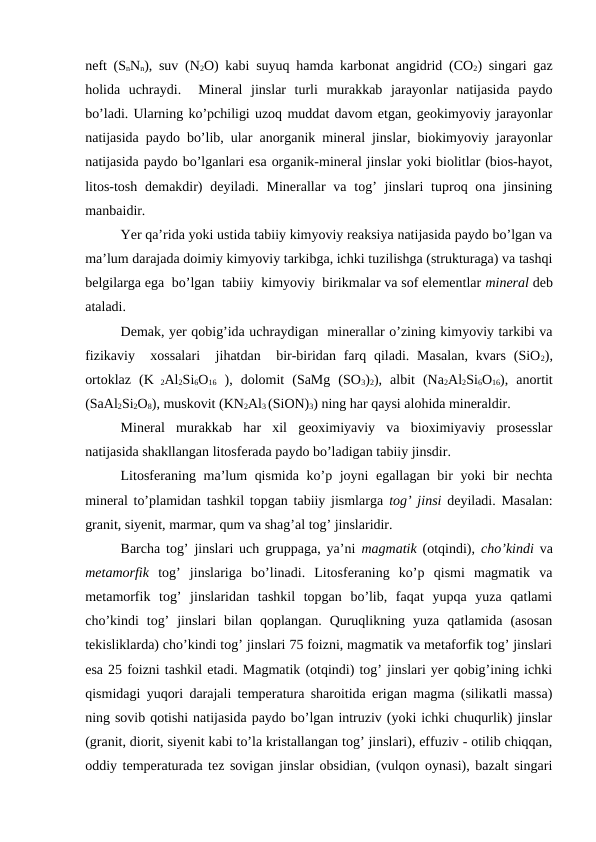 neft (SnNn), suv (N2O) kabi suyuq hamda karbonat angidrid (CO2) singari gaz
holida  uchraydi.   Mineral  jinslar  turli  murakkab  jarayonlar  natijasida  paydo
bo’ladi. Ularning ko’pchiligi uzoq muddat davom etgan, geokimyoviy jarayonlar
natijasida paydo bo’lib, ular anorganik mineral jinslar, biokimyoviy jarayonlar
natijasida paydo bo’lganlari esa organik-mineral jinslar yoki biolitlar (bios-hayot,
litos-tosh demakdir)  deyiladi. Minerallar  va  tog’  jinslari  tuproq ona  jinsining
manbaidir. 
Yer qa’rida yoki ustida tabiiy kimyoviy reaksiya natijasida paydo bo’lgan va
ma’lum darajada doimiy kimyoviy tarkibga, ichki tuzilishga (strukturaga) va tashqi
belgilarga ega  bo’lgan  tabiiy  kimyoviy  birikmalar va sof elementlar mineral deb
ataladi. 
Demak, yer qobig’ida uchraydigan  minerallar o’zining kimyoviy tarkibi va
fizikaviy  xossalari   jihatdan  bir-biridan farq qiladi. Masalan,  kvars  (SiO2),
ortoklaz  (K 2Al2Si6O16 ),  dolomit  (SaMg  (SO3)2),  albit  (Na2Al2Si6O16),  anortit
(SaAl2Si2O8), muskovit (KN2Al3 (SiON)3) ning har qaysi alohida mineraldir.
Mineral  murakkab  har  xil  geoximiyaviy  va  bioximiyaviy  prosesslar
natijasida shakllangan litosferada paydo bo’ladigan tabiiy jinsdir.
Litosferaning ma’lum qismida ko’p joyni  egallagan bir  yoki  bir nechta
mineral to’plamidan tashkil topgan tabiiy jismlarga  tog’ jinsi deyiladi. Masalan:
granit, siyenit, marmar, qum va shag’al tog’ jinslaridir.
Barcha tog’ jinslari uch gruppaga, ya’ni  magmatik (otqindi),  cho’kindi va
metamorfik  tog’  jinslariga  bo’linadi.  Litosferaning  ko’p  qismi  magmatik  va
metamorfik  tog’  jinslaridan  tashkil  topgan  bo’lib,  faqat  yupqa  yuza  qatlami
cho’kindi  tog’  jinslari  bilan  qoplangan.  Quruqlikning  yuza  qatlamida  (asosan
tekisliklarda) cho’kindi tog’ jinslari 75 foizni, magmatik va metaforfik tog’ jinslari
esa 25 foizni tashkil etadi. Magmatik (otqindi) tog’ jinslari yer qobig’ining ichki
qismidagi yuqori darajali temperatura sharoitida erigan magma (silikatli massa)
ning sovib qotishi natijasida paydo bo’lgan intruziv (yoki ichki chuqurlik) jinslar
(granit, diorit, siyenit kabi to’la kristallangan tog’ jinslari), effuziv - otilib chiqqan,
oddiy temperaturada tez sovigan jinslar obsidian, (vulqon oynasi), bazalt singari
