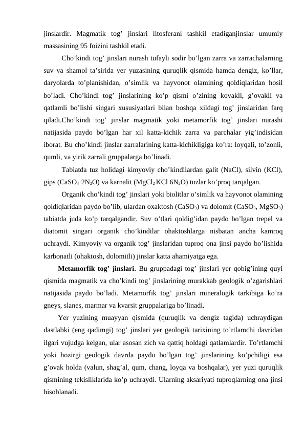 jinslardir.  Magmatik  tog’  jinslari  litosferani  tashkil  etadiganjinslar  umumiy
massasining 95 foizini tashkil etadi.
Cho’kindi tog’ jinslari nurash tufayli sodir bo’lgan zarra va zarrachalarning
suv va shamol ta’sirida yer yuzasining quruqlik qismida hamda dengiz, ko’llar,
daryolarda to’planishidan, o’simlik va hayvonot  olamining qoldiqlaridan hosil
bo’ladi.  Cho’kindi  tog’  jinslarining  ko’p  qismi  o’zining  kovakli,  g’ovakli  va
qatlamli bo’lishi singari xususiyatlari bilan boshqa xildagi tog’ jinslaridan farq
qiladi.Cho’kindi  tog’  jinslar  magmatik  yoki  metamorfik  tog’  jinslari  nurashi
natijasida  paydo  bo’lgan  har  xil  katta-kichik zarra  va  parchalar  yig’indisidan
iborat. Bu cho’kindi jinslar zarralarining katta-kichikligiga ko’ra: loyqali, to’zonli,
qumli, va yirik zarrali gruppalarga bo’linadi.
Tabiatda tuz holidagi kimyoviy cho’kindilardan galit (NaCl), silvin (KCl),
gips (CaSO4·2N2O) va karnalit (MgCl2 KCl 6N2O) tuzlar ko’proq tarqalgan.
Organik cho’kindi tog’ jinslari yoki biolitlar o’simlik va hayvonot olamining
qoldiqlaridan paydo bo’lib, ulardan oxaktosh (CaSO3) va dolomit (CaSO3, MgSO3)
tabiatda juda ko’p tarqalgandir. Suv o’tlari qoldig’idan paydo bo’lgan trepel va
diatomit  singari  organik  cho’kindilar  ohaktoshlarga  nisbatan  ancha  kamroq
uchraydi. Kimyoviy va organik tog’ jinslaridan tuproq ona jinsi paydo bo’lishida
karbonatli (ohaktosh, dolomitli) jinslar katta ahamiyatga ega.
Metamorfik tog’ jinslari. Bu gruppadagi tog’ jinslari yer qobig’ining quyi
qismida magmatik va cho’kindi tog’ jinslarining murakkab geologik o’zgarishlari
natijasida paydo bo’ladi. Metamorfik tog’  jinslari mineralogik tarkibiga ko’ra
gneys, slanes, marmar va kvarsit gruppalariga bo’linadi. 
Yer  yuzining  muayyan  qismida  (quruqlik  va  dengiz  tagida)  uchraydigan
dastlabki (eng qadimgi) tog’ jinslari yer geologik tarixining to’rtlamchi davridan
ilgari vujudga kelgan, ular asosan zich va qattiq holdagi qatlamlardir. To’rtlamchi
yoki  hozirgi  geologik  davrda  paydo  bo’lgan  tog’  jinslarining  ko’pchiligi  esa
g’ovak holda (valun, shag’al, qum, chang, loyqa va boshqalar), yer yuzi quruqlik
qismining tekisliklarida ko’p uchraydi. Ularning aksariyati tuproqlarning ona jinsi
hisoblanadi.
