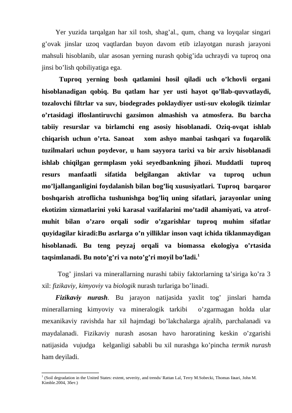 Yer yuzida tarqalgan har xil tosh, shag’al., qum, chang va loyqalar singari
g’ovak  jinslar  uzoq  vaqtlardan  buyon  davom  etib  izlayotgan  nurash  jarayoni
mahsuli hisoblanib, ular asosan yerning nurash qobig’ida uchraydi va tuproq ona
jinsi bo’lish qobiliyatiga ega.
Tuproq  yerning  bosh  qatlamini  hosil  qiladi  uch  o’lchovli  organi
hisoblanadigan  qobiq.  Bu  qatlam  har  yer  usti  hayot  qo’llab-quvvatlaydi,
tozalovchi filtrlar va suv, biodegrades poklaydiyer usti-suv ekologik tizimlar
o’rtasidagi  ifloslantiruvchi  gazsimon  almashish va  atmosfera.  Bu  barcha
tabiiy  resurslar  va  birlamchi  eng  asosiy  hisoblanadi.  Oziq-ovqat  ishlab
chiqarish uchun o’rta. Sanoat    xom ashyo manbai tashqari va fuqarolik
tuzilmalari uchun poydevor, u ham sayyora tarixi va bir arxiv hisoblanadi
ishlab chiqilgan germplasm yoki seyedbankning  jihozi. Muddatli  tuproq
resurs  manfaatli  sifatida  belgilangan 
aktivlar  va  tuproq  uchun
mo’ljallanganligini foydalanish bilan bog’liq xususiyatlari. Tuproq  barqaror
boshqarish atroflicha tushunishga bog’liq uning sifatlari, jarayonlar uning
ekotizim xizmatlarini yoki karasal vazifalarini mo’tadil ahamiyati, va atrof-
muhit  bilan  o’zaro  orqali  sodir  o’zgarishlar tuproq  muhim  sifatlar
quyidagilar kiradi:Bu asrlarga o’n yilliklar inson vaqt ichida tiklanmaydigan
hisoblanadi.  Bu  teng  peyzaj  orqali  va  biomassa  ekologiya  o’rtasida
taqsimlanadi. Bu noto’g’ri va noto’g’ri moyil bo’ladi.1 
 Tog’ jinslari va minerallarning nurashi tabiiy faktorlarning ta’siriga ko’ra 3
xil: fizikaviy, kimyoviy va biologik nurash turlariga bo’linadi.
Fizikaviy  nurash. Bu  jarayon  natijasida  yaxlit  tog’  jinslari  hamda
minerallarning  kimyoviy  va  mineralogik  tarkibi   o’zgarmagan  holda  ular
mexanikaviy ravishda har xil hajmdagi bo’lakchalarga ajralib, parchalanadi va
maydalanadi.  Fizikaviy  nurash  asosan  havo  haroratining  keskin  o’zgarishi
natijasida  vujudga   kelganligi sababli bu xil nurashga ko’pincha termik nurash
ham deyiladi.
1 (Soil degradation in the United States: extent, severity, and trends/ Rattan Lal, Terry M.Sobecki, Thomas Iiваri, John M. 
Kimble.2004, 3бет.)
