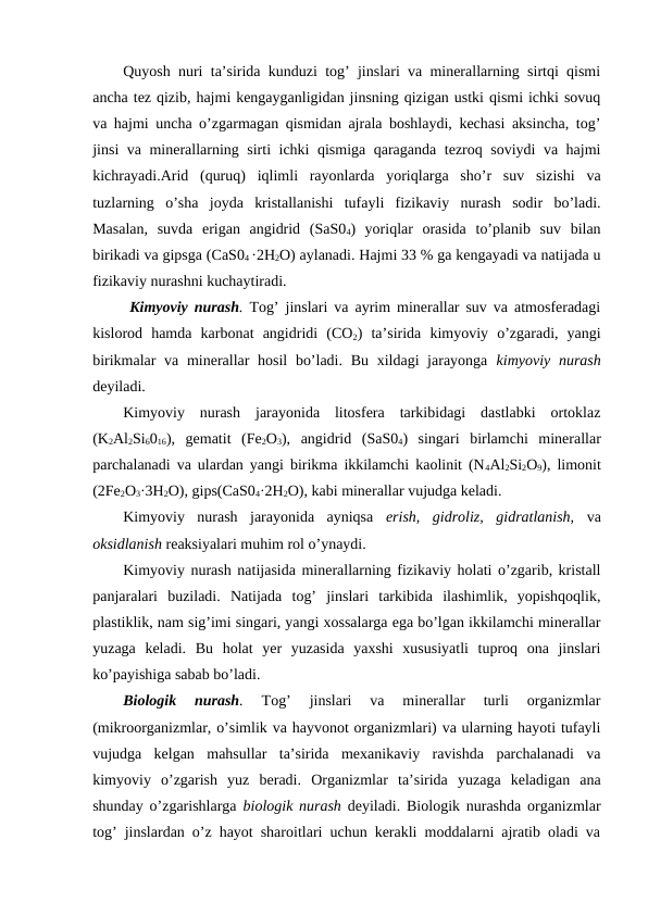 Quyosh nuri ta’sirida kunduzi tog’ jinslari va minerallarning sirtqi qismi
ancha tez qizib, hajmi kengayganligidan jinsning qizigan ustki qismi ichki sovuq
va hajmi uncha o’zgarmagan qismidan ajrala boshlaydi, kechasi aksincha, tog’
jinsi va minerallarning sirti ichki qismiga qaraganda tezroq soviydi va hajmi
kichrayadi.Arid  (quruq)  iqlimli  rayonlarda  yoriqlarga  sho’r  suv  sizishi  va
tuzlarning  o’sha  joyda  kristallanishi  tufayli  fizikaviy  nurash  sodir  bo’ladi.
Masalan,  suvda  erigan  angidrid  (SaS04)  yoriqlar  orasida  to’planib  suv  bilan
birikadi va gipsga (CaS04 ·2H2O) aylanadi. Hajmi 33 % ga kengayadi va natijada u
fizikaviy nurashni kuchaytiradi.
 Kimyoviy nurash. Tog’ jinslari va ayrim minerallar suv va atmosferadagi
kislorod  hamda  karbonat  angidridi  (CO2)  ta’sirida  kimyoviy  o’zgaradi,  yangi
birikmalar va minerallar  hosil  bo’ladi. Bu xildagi jarayonga  kimyoviy nurash
deyiladi.
Kimyoviy  nurash  jarayonida  litosfera  tarkibidagi  dastlabki  ortoklaz
(K2Al2Si6016),  gematit  (Fe2O3),  angidrid  (SaS04)  singari  birlamchi  minerallar
parchalanadi va ulardan yangi birikma ikkilamchi kaolinit (N4Al2Si2O9), limonit
(2Fe2O3·3H2O), gips(CaS04·2H2O), kabi minerallar vujudga keladi.
Kimyoviy  nurash  jarayonida  ayniqsa  erish,  gidroliz,  gidratlanish,  va
oksidlanish reaksiyalari muhim rol o’ynaydi.
Kimyoviy nurash natijasida minerallarning fizikaviy holati o’zgarib, kristall
panjaralari  buziladi.  Natijada  tog’  jinslari  tarkibida  ilashimlik,  yopishqoqlik,
plastiklik, nam sig’imi singari, yangi xossalarga ega bo’lgan ikkilamchi minerallar
yuzaga  keladi.  Bu  holat  yer  yuzasida  yaxshi  xususiyatli  tuproq  ona  jinslari
ko’payishiga sabab bo’ladi.
Biologik  nurash. 
Tog’  jinslari  va  minerallar  turli  organizmlar
(mikroorganizmlar, o’simlik va hayvonot organizmlari) va ularning hayoti tufayli
vujudga  kelgan  mahsullar  ta’sirida  mexanikaviy  ravishda  parchalanadi  va
kimyoviy  o’zgarish  yuz  beradi.  Organizmlar  ta’sirida  yuzaga  keladigan  ana
shunday o’zgarishlarga  biologik nurash deyiladi. Biologik nurashda organizmlar
tog’ jinslardan o’z hayot sharoitlari uchun kerakli moddalarni ajratib oladi va
