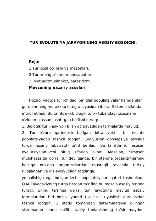 TUR EVOLUTSIYA JARAYONINING ASOSIY BOSQICHI.
Reja:
1.Tur xosil bo`lishi va mezonlari.
2.Turlarning o`zaro munosabatlari.
3. Mutualizm,simbioz, parazitizm.
Mavzuning nazariy asoslari
Hozirgi vaqtda tur ichidagi birliqlar populatsiyalar hamda ular 
guruhlarining murakkab integratsiyasidan iborat Sistema sifatida 
e’tirof etiladi. Bu ta’rifda ≪biologik tur≫ tubandagi xossalami 
o'zida mujassamlashtirgan bo‘lishi qeraq:
1. Biologik tur jinsiy yo‘l bilan qo‘payadigan formalarda mavjud.
2.  Tur  o'zaro  qarindosh  bo‘lgan  bitta  yoki   bir  nechta
populatsiyadan  tashkil  topgan.  Evolyusion  qonsepsiya  asosida
turga  nazariy  (abstraqt)  ta’rif  beriladi.  Bu  ta’rifda  tur  asosan
evolutsiyalanuvchi  birliq  sifatida  olindi.  Masalan,  Simpson
mulohazasiga qo‘ra, tur deyilganda, bir ota-ona organizmlarning
boshqa  ota-ona  organizmlardan  mustaqil  ravishda  tarixiy
rivojlangan va o‘z evolyutsion taqdiriga,
yo‘nalishiga ega bo‘lgan izchil populatsiyalari qatori tushuniladi.
Q.M.Zavadskiyning turga bergan ta’rifida bu masala asosiy o‘rinda
turadi.  Uning  ta’rifiga  qo‘ra,  tur  hayotning  mavjud  asosiy
formalaridan  biri  bo'lib,  yuqori  tuzilish  —uyushish  darajasidan
tashkil  topgan.  U  statiq  tomondan  determinatsiya  qilingan
sistemadan  iborat  bo‘lib,  tabiiy  tanlanishning  ta’sir  maydoni
