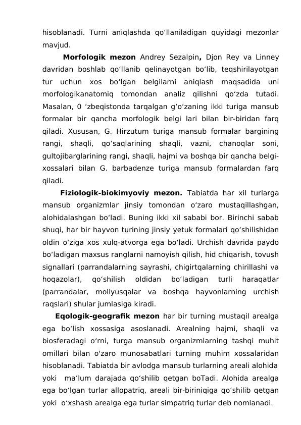 hisoblanadi.  Turni  aniqlashda  qo‘llaniladigan  quyidagi  mezonlar
mavjud.
     Morfologik mezon  Andrey Sezalpin,  Djon Rey va Linney
davridan  boshlab  qo‘llanib  qelinayotgan  bo‘lib,  teqshirilayotgan
tur  uchun  xos  bo‘lgan  belgilarni  aniqlash  maqsadida  uni
morfologikanatomiq  tomondan  analiz  qilishni  qo‘zda  tutadi.
Masalan, 0 ‘zbeqistonda tarqalgan g‘o‘zaning ikki turiga mansub
formalar  bir  qancha  morfologik  belgi  lari  bilan  bir-biridan  farq
qiladi. Xususan, G. Hirzutum turiga mansub formalar bargining
rangi,  shaqli,  qo‘saqlarining  shaqli,  vazni,  chanoqlar  soni,
gultojibarglarining rangi, shaqli, hajmi va boshqa bir qancha belgi-
xossalari  bilan  G.  barbadenze  turiga  mansub  formalardan  farq
qiladi. 
    Fiziologik-biokimyoviy mezon.  Tabiatda har xil turlarga
mansub  organizmlar  jinsiy  tomondan  o‘zaro  mustaqillashgan,
alohidalashgan bo‘ladi. Buning ikki xil sababi bor. Birinchi sabab
shuqi, har bir hayvon turining jinsiy yetuk formalari qo‘shilishidan
oldin o‘ziga xos xulq-atvorga ega bo‘ladi. Urchish davrida paydo
bo‘ladigan maxsus ranglarni namoyish qilish, hid chiqarish, tovush
signallari (parrandalarning sayrashi, chigirtqalarning chirillashi va
hoqazolar),  qo‘shilish  oldidan  bo‘ladigan  turli  haraqatlar
(parrandalar,  mollyusqalar  va  boshqa  hayvonlarning  urchish
raqslari) shular jumlasiga kiradi. 
    Eqologik-geografik mezon har bir turning mustaqil arealga
ega  bo‘lish  xossasiga  asoslanadi.  Arealning  hajmi,  shaqli  va
biosferadagi  o‘rni,  turga  mansub  organizmlarning  tashqi  muhit
omillari bilan o'zaro munosabatlari  turning  muhim xossalaridan
hisoblanadi. Tabiatda bir avlodga mansub turlarning areali alohida
yoki  ma’lum darajada qo‘shilib qetgan boTadi. Alohida arealga
ega bo‘lgan turlar allopatriq, areali bir-biriniqiga qo‘shilib qetgan
yoki  o‘xshash arealga ega turlar simpatriq turlar deb nomlanadi.
