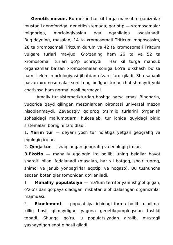     Genetik mezon. Bu mezon har xil turga mansub organizmlar
mustaqil genofondga, genetiksistemaga, qariotip — xromosomalar
miqdoriga,  morfologiyasiga  ega  eqanligiga  asoslanadi.
Bug‘doyning, masalan, 14 ta xromosomali Triticum moposossim,
28 ta xromosomali Tritcum durum va 42 ta xromosomali Tritcum
vulgare  turlari  mavjud.  G‘o‘zaning  ham  26  ta  va  52  ta
xromosomali  turlari  qo‘p  uchraydi   Har  xil  turga  mansub
organizmlar  ba’zan  xromosomalar  soniga  ko‘ra  o'xshash  bo‘lsa
ham, Lekin  morfologiyasi jihatdan o‘zaro farq qiladi. Shu sababli
ba’zan xromosomalar soni teng bo‘lgan turlar chatishmaydi yoki
chatishsa ham normal nasil bermaydi. 
       Amaliy tur sistematikturdan boshqa narsa emas. Binobarin,
yuqorida  qayd  qilingan  mezonlardan  birontasi  universal  mezon
hisoblanmaydi. Zavadsqiy  qo‘proq  o‘simliq  turlarini  o‘rganish
sohasidagi  ma’lumotlarni  hulosalab,  tur  ichida  quyidagi  birliq
sistemalari borligini ta’qidladi:
1.  Yarim tur — deyarli yosh tur holatiga yetgan geografiq va
eqologiq irqlar.
2. Qenja tur — shaqllangan geografiq va eqologiq irqlar.
3.Ekotip  —  mahalliy  eqologiq  irq  bo‘lib,  uning  belgilar  hayot
sharoiti bilan ifodalanadi (masalan, har xil botqoq, sho'r tuproq,
shimol va janub yonbag'irlar eqotipi va hoqazo). Bu tushuncha
asosan botaniqlar tomonidan qo‘llaniladi.
1.
Mahalliy populatsiya — ma’lum territoriyani ishg‘ol qilgan,
o‘z-o‘zidan qo'paya oladigan, nisbatan alohidalashgan organizmlar
majmuasi. 
2.
Ekoelement — populatsiya ichidagi forma bo‘lib, u xilma-
xilliq  hosil  qilmaydigan  yagona  genetikqompleqsdan  tashkil
topadi.  Shunga  qo‘ra,  u  populatsiyadan  ajralib,  mustaqil
yashaydigan eqotip hosil qiladi.
