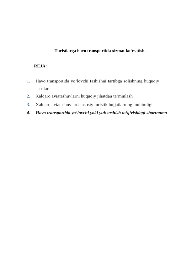 Turistlarga havo transportida xizmat ko‘rsatish.
REJA:
1.
Havo transportida yo‘lovchi tashishni tartibga solishning huquqiy
asoslari
2.
Xalqaro aviatashuvlarni huquqiy jihatdan ta’minlash
3.
Xalqaro aviatashuvlarda asosiy turistik hujjatlarning muhimligi
4.
Havo transportida yo‘lovchi yoki yuk tashish to‘g‘risidagi shartnoma
