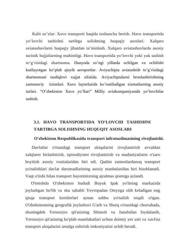 Kalit so’zlar: Xavo transporti haqida tushuncha berish. Havo transportida
yo‘lovchi 
tashishni 
tartibga 
solishning 
huquqiy 
asoslari. 
Xalqaro
aviatashuvlarni huquqiy jihatdan ta’minlash. Xalqaro aviatashuvlarda asosiy
turistik hujjatlarning muhimligi. Havo transportida yo‘lovchi yoki yuk tashish
to‘g‘risidagi shartnoma. Dunyoda  so’ngi  yillarda  ochilgan  va  ochilishi
kutilayotgan  ko’plab  ajoyib  aeroportlar.  Aviyachipta  aviatashish  to’g’risidagi
shartnomani  tasdiqlovi  xujjat  sifatida.  Aviyachiptalarni  bronlashtirishning
zamonaviy   tizimlari.  Xavo  layterlarida  ko’rsatiladigan  xizmatlarning  asosiy
turlari.  “O’zbekiston  Xavo  yo’llari”  Milliy  aviakompaniyasida  yo’lovchilar
tashish.
3.1.  HAVO TRANSPORTIDA YO‘LOVCHI TASHISHNI
TARTIBGA SOLISHNING HUQUQIY ASOSLARI
O'zbekiston Respublikasida transport infratuzilmasining rivojlanishi.
Davlatlar o'rtasidagi transport aloqalarini rivojlantirish avvaldan
xalqlarni birlashtirish, iqtisodiyotni rivojlantirish va madaniyatlarni o'zaro
boyitish asosiy vositalaridan biri edi. Qadim zamonlardanoq transport
yo'nalishlari davlat daromadlarining asosiy manbalaridan biri hisoblanadi.
Vaqt o'tishi bilan transport hayotimizning ajralmas qismiga aylandi.
O'tmishda O'zbekiston hududi Buyuk Ipak yo'lining markazida
joylashgan bo'lib va shu sababli Yevropadan Osiyoga olib keladigan eng
qisqa  transport  koridorlari 
aynan  ushbu  yo'nalish  orqali  o'tgan.
O'zbekistonning geografik joylashuvi G'arb va Sharq o'rtasidagi chorrahada,
shuningdek Yeroosiyo qit'asining Shimoli va Janubidan foydalanib,
Yeroosiyo qit'asining ko'plab mamlakatlari uchun doimiy yer usti va xavfsiz
transport aloqalarini amalga oshirish imkoniyatini ochib beradi. 
