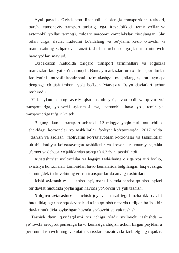 Ayni  paytda,  O'zbekiston  Respublikasi  dengiz  transportidan  tashqari,
barcha zamonaviy transport turlariga ega. Respublikada temir yo'llar va
avtomobil yo'llar tarmog'i, xalqaro aeroport komplekslari rivojlangan. Shu
bilan  birga,  davlat  hududini ko'ndalang  va  bo'ylama  kesib  o'tuvchi  va
mamlakatning xalqaro va tranzit tashishlar uchun ehtiyojlarini ta'minlovchi
havo yo'llari mavjud.
O'zbekiston hududida xalqaro transport terminallari va logistika
markazlari faoliyat ko’rsatmoqda. Bunday markazlar turli xil transport turlari
faoliyatini muvofiqlashtirishni  ta'minlashga  mo'ljallangan,  bu  ayniqsa
dengizga  chiqish  imkoni yo'q bo’lgan Markaziy Osiyo davlatlari uchun
muhimdir.
Yuk aylanmasining asosiy qismi temir yo'l, avtomobil va quvur yo'l
transportlariga, yo'lovchi aylanmasi esa, avtomobil, havo yo'l, temir yo'l
transportlariga tu’g’ri keladi.
Bugungi kunda transport sohasida 12 mingga yaqin turli mulkchilik
shakldagi korxonalar va tashkilotlar faoliyat ko’rsatmoqda. 2017 yilda
"tashish va saqlash" faoliyatini ko’rsatayotgan korxonalar va tashkilotlar
ulushi, faoliyat ko’rsatayotgan tashkilotlar va korxonalar umumiy hajmida
(fermer va dehqon xo'jaliklaridan tashqari) 6,3 % ni tashkil etdi.
Aviatashuvlar yo‘lovchilar va bagajni tashishning o‘ziga xos turi bo‘lib,
aviatsiya korxonalari tomonidan havo kemalarida belgilangan haq evaziga,
shuningdek tashuvchining er usti transportlarida amalga oshiriladi.
Ichki aviatashuv — uchish joyi, manzil hamda barcha qo‘nish joylari
bir davlat hududida joylashgan havoda yo‘lovchi va yuk tashish.
Xalqaro aviatashuv — uchish joyi va manzil tegishincha ikki davlat
hududida; agar boshqa davlat hududida qo‘nish nazarda tutilgan bo‘lsa, bir
davlat hududida joylashgan havoda yo‘lovchi va yuk tashish.
Tashish  davri  quyidagilarni  o‘z  ichiga  oladi:  yo‘lovchi  tashishda  –
yo‘lovchi aeroport perroniga havo kemasiga chiqish uchun kirgan paytdan u
perronni tashuvchining vakolatli shaxslari kuzatuvida tark etgunga qadar;
