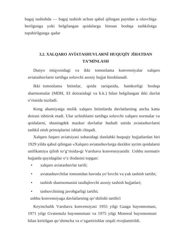 bagaj tashishda — bagaj tashish uchun qabul qilingan paytdan u oluvchiga
berilgunga  yoki  belgilangan qoidalarga 
binoan 
boshqa 
tashkilotga
topshirilgunga qadar
3.2. XALQARO AVİATASHUVLARNİ HUQUQİY JİHATDAN
TA’MİNLASH
Dunyo 
miqyosidagi 
va 
ikki 
tomonlama 
konvensiyalar 
xalqaro
aviatashuvlarni tartibga soluvchi asosiy hujjat hisoblanadi. 
Ikki tomonlama   bitimlar,   qoida   tariqasida,   hamkorligi   boshqa
shartnomalar (MDH, EI doirasidagi va h.k.) bilan belgilangan ikki davlat
o‘rtasida tuziladi.
Keng  ahamiyatga  molik  xalqaro  bitimlarda  davlatlarning  ancha  katta
doirasi ishtirok etadi. Ular uchishlarni tartibga soluvchi xalqaro normalar va
qoidalarni, shuningdek  mazkur  davlatlar  hududi  ustida  aviatashuvlarni
tashkil etish prinsiplarini ishlab chiqadi.
Xalqaro fuqaro aviatsiyasi sohasidagi dastlabki huquqiy hujjatlardan biri
1929 yilda qabul qilingan «Xalqaro aviatashuvlarga daxldor ayrim qoidalarni
unifikatsiya qilish to‘g‘risida»gi Varshava konvensiyasidir. Ushbu normativ
hujjatda quyidagilar o‘z ifodasini topgan:
•
xalqaro aviatashuvlar tarifi;
•
aviatashuvchilar tomonidan havoda yo‘lovchi va yuk tashish tartibi;
•
tashish shartnomasini tasdiqlovchi asosiy tashish hujjatlari;
•
tashuvchining javobgarligi tartibi;
ushbu konvensiyaga davlatlarning qo‘shilishi tartibi1
Keyinchalik Varshava konvensiyasi 1955 yilgi Gaaga bayonnomasi,
1971 yilgi Gvatemala bayonnomasi va 1975 yilgi Monreal bayonnomasi
bilan kiritilgan qo‘shimcha va o‘zgartirishlar orqali rivojlantirildi.
