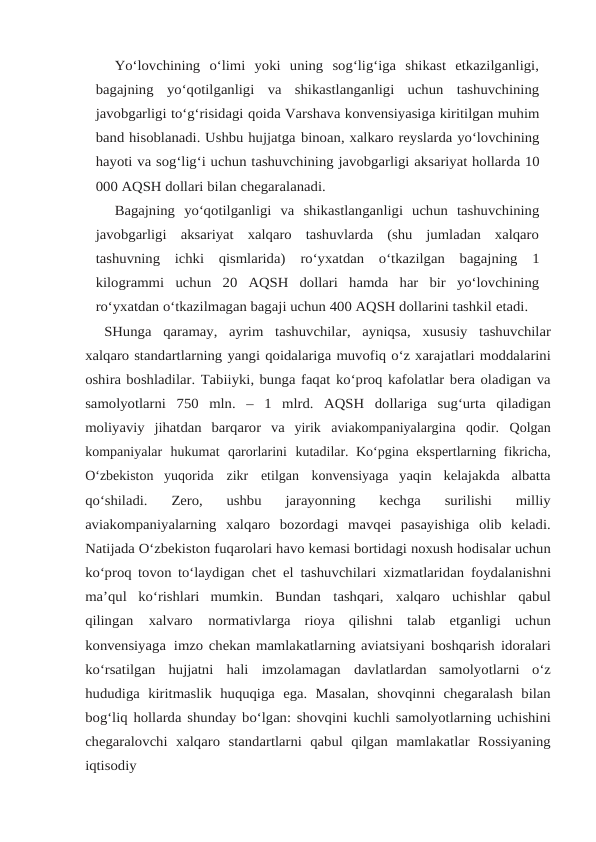 Yo‘lovchining  o‘limi  yoki  uning  sog‘lig‘iga  shikast  etkazilganligi,
bagajning yo‘qotilganligi  va  shikastlanganligi  uchun  tashuvchining
javobgarligi to‘g‘risidagi qoida Varshava konvensiyasiga kiritilgan muhim
band hisoblanadi. Ushbu hujjatga binoan, xalkaro reyslarda yo‘lovchining
hayoti va sog‘lig‘i uchun tashuvchining javobgarligi aksariyat hollarda 10
000 AQSH dollari bilan chegaralanadi.
Bagajning yo‘qotilganligi va shikastlanganligi uchun tashuvchining
javobgarligi aksariyat  xalqaro  tashuvlarda  (shu  jumladan  xalqaro
tashuvning  ichki  qismlarida) ro‘yxatdan o‘tkazilgan bagajning 1
kilogrammi uchun 20 AQSH dollari hamda har bir yo‘lovchining
ro‘yxatdan o‘tkazilmagan bagaji uchun 400 AQSH dollarini tashkil etadi.
SHunga qaramay, ayrim tashuvchilar, ayniqsa, xususiy tashuvchilar
xalqaro standartlarning yangi qoidalariga muvofiq o‘z xarajatlari moddalarini
oshira boshladilar. Tabiiyki, bunga faqat ko‘proq kafolatlar bera oladigan va
samolyotlarni 750 mln. – 1 mlrd. AQSH dollariga sug‘urta qiladigan
moliyaviy jihatdan barqaror va yirik aviakompaniyalargina qodir. Qolgan
kompaniyalar hukumat qarorlarini kutadilar. Ko‘pgina ekspertlarning fikricha,
O‘zbekiston yuqorida zikr etilgan konvensiyaga yaqin kelajakda albatta
qo‘shiladi. 
Zero, 
ushbu 
jarayonning 
kechga 
surilishi 
milliy
aviakompaniyalarning xalqaro bozordagi mavqei pasayishiga olib keladi.
Natijada O‘zbekiston fuqarolari havo kemasi bortidagi noxush hodisalar uchun
ko‘proq tovon to‘laydigan chet el tashuvchilari xizmatlaridan foydalanishni
ma’qul ko‘rishlari mumkin. Bundan tashqari, xalqaro uchishlar qabul
qilingan 
xalvaro 
normativlarga rioya qilishni talab etganligi uchun
konvensiyaga imzo chekan mamlakatlarning aviatsiyani boshqarish idoralari
ko‘rsatilgan hujjatni hali imzolamagan davlatlardan samolyotlarni o‘z
hududiga kiritmaslik huquqiga ega. Masalan, shovqinni chegaralash bilan
bog‘liq hollarda shunday bo‘lgan: shovqini kuchli samolyotlarning uchishini
chegaralovchi xalqaro standartlarni qabul qilgan mamlakatlar Rossiyaning
iqtisodiy
