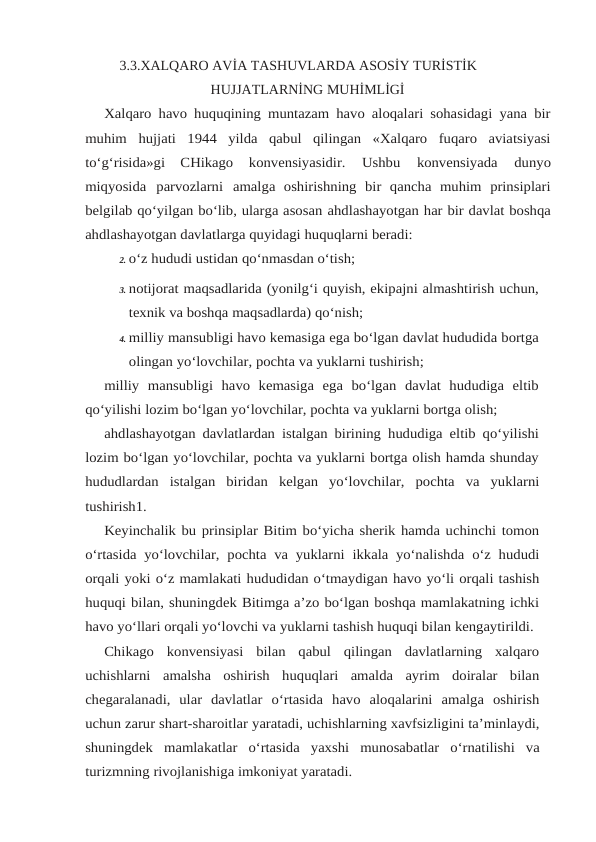 3.3.XALQARO AVİA TASHUVLARDA ASOSİY TURİSTİK
HUJJATLARNİNG MUHİMLİGİ
Xalqaro havo huquqining muntazam havo aloqalari sohasidagi yana bir
muhim hujjati  1944  yilda  qabul  qilingan  «Xalqaro  fuqaro  aviatsiyasi
to‘g‘risida»gi  CHikago 
konvensiyasidir. 
Ushbu 
konvensiyada 
dunyo
miqyosida parvozlarni amalga oshirishning  bir  qancha  muhim  prinsiplari
belgilab qo‘yilgan bo‘lib, ularga asosan ahdlashayotgan har bir davlat boshqa
ahdlashayotgan davlatlarga quyidagi huquqlarni beradi:
2. o‘z hududi ustidan qo‘nmasdan o‘tish;
3. notijorat maqsadlarida (yonilg‘i quyish, ekipajni almashtirish uchun,
texnik va boshqa maqsadlarda) qo‘nish;
4. milliy mansubligi havo kemasiga ega bo‘lgan davlat hududida bortga
olingan yo‘lovchilar, pochta va yuklarni tushirish;
milliy  mansubligi  havo  kemasiga  ega  bo‘lgan  davlat  hududiga  eltib
qo‘yilishi lozim bo‘lgan yo‘lovchilar, pochta va yuklarni bortga olish;
ahdlashayotgan davlatlardan istalgan birining hududiga eltib qo‘yilishi
lozim bo‘lgan yo‘lovchilar, pochta va yuklarni bortga olish hamda shunday
hududlardan istalgan biridan kelgan yo‘lovchilar, pochta va yuklarni
tushirish1.
Keyinchalik bu prinsiplar Bitim bo‘yicha sherik hamda uchinchi tomon
o‘rtasida yo‘lovchilar, pochta va yuklarni ikkala yo‘nalishda o‘z hududi
orqali yoki o‘z mamlakati hududidan o‘tmaydigan havo yo‘li orqali tashish
huquqi bilan, shuningdek Bitimga a’zo bo‘lgan boshqa mamlakatning ichki
havo yo‘llari orqali yo‘lovchi va yuklarni tashish huquqi bilan kengaytirildi.
Chikago  konvensiyasi  bilan  qabul  qilingan  davlatlarning  xalqaro
uchishlarni amalsha  oshirish  huquqlari  amalda  ayrim  doiralar  bilan
chegaralanadi,  ular  davlatlar o‘rtasida havo aloqalarini amalga oshirish
uchun zarur shart-sharoitlar yaratadi, uchishlarning xavfsizligini ta’minlaydi,
shuningdek mamlakatlar o‘rtasida yaxshi munosabatlar o‘rnatilishi va
turizmning rivojlanishiga imkoniyat yaratadi.
