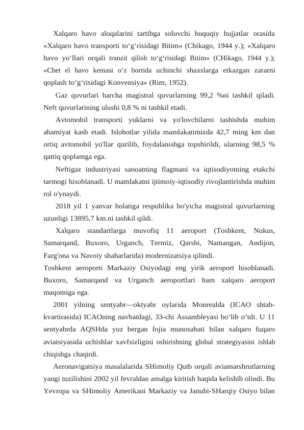 Xalqaro  havo  aloqalarini  tartibga  soluvchi  huquqiy  hujjatlar  orasida
«Xalqaro havo transporti to‘g‘risidagi Bitim» (Chikago, 1944 y.); «Xalqaro
havo yo‘llari orqali tranzit qilish to‘g‘risidagi Bitim» (CHikago, 1944 y.);
«Chet  el  havo  kemasi  o‘z  bortida uchinchi shaxslarga etkazgan zararni
qoplash to‘g‘risidagi Konvensiya» (Rim, 1952).
Gaz quvurlari barcha magistral quvurlarning 99,2 %ni tashkil qiladi.
Neft quvurlarining ulushi 0,8 % ni tashkil etadi.
Avtomobil transporti yuklarni va yo'lovchilarni tashishda muhim
ahamiyat kasb etadi. Islohotlar yilida mamlakatimizda 42,7 ming km dan
ortiq avtomobil yo'llar qurilib, foydalanishga topshirildi, ularning 98,5 %
qattiq qoplamga ega.
Neftigaz  industriyasi  sanoatning  flagmani  va  iqtisodiyotning  etakchi
tarmogi hisoblanadi. U mamlakatni ijtimoiy-iqtisodiy rivojlantirishda muhim
rol o'ynaydi.
2018 yil 1 yanvar holatiga respublika bo'yicha magistral quvurlarning
uzunligi 13895,7 km.ni tashkil qildi.
Xalqaro standartlarga muvofiq 11 aeroport (Toshkent, Nukus,
Samarqand, Buxoro, Urganch, Termiz, Qarshi, Namangan, Andijon,
Farg'ona va Navoiy shaharlarida) modernizatsiya qilindi.
Toshkent aeroporti Markaziy Osiyodagi eng yirik aeroport hisoblanadi.
Buxoro, Samarqand va Urganch aeroportlari ham xalqaro aeroport
maqomiga ega.
2001  yilning  sentyabr—oktyabr  oylarida  Monrealda  (ICAO  shtab-
kvartirasida) ICAOning navbatdagi, 33-chi Assambleyasi bo‘lib o‘tdi. U 11
sentyabrda  AQSHda yuz bergan fojia munosabati bilan xalqaro fuqaro
aviatsiyasida uchishlar xavfsizligini oshirishning global strategiyasini ishlab
chiqishga chaqirdi.
Aeronavigatsiya masalalarida SHimoliy Qutb orqali aviamarshrutlarning
yangi tuzilishini 2002 yil fevraldan amalga kiritish haqida kelishib olindi. Bu
Yevropa va SHimoliy Amerikani Markaziy va Janubi-SHarqiy Osiyo bilan
