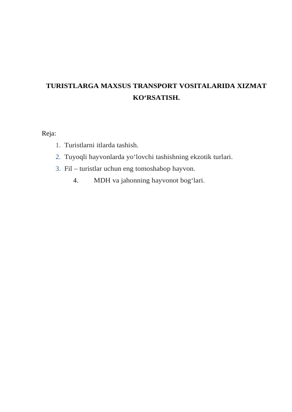 TURISTLARGA MAXSUS TRANSPORT VOSITALARIDA XIZMAT
KO‘RSATISH.
Reja:
1. Turistlarni itlarda tashish.
2. Tuyoqli hayvonlarda yo‘lovchi tashishning ekzotik turlari.
3. Fil – turistlar uchun eng tomoshabop hayvon.
4.
MDH va jahonning hayvonot bog‘lari.

