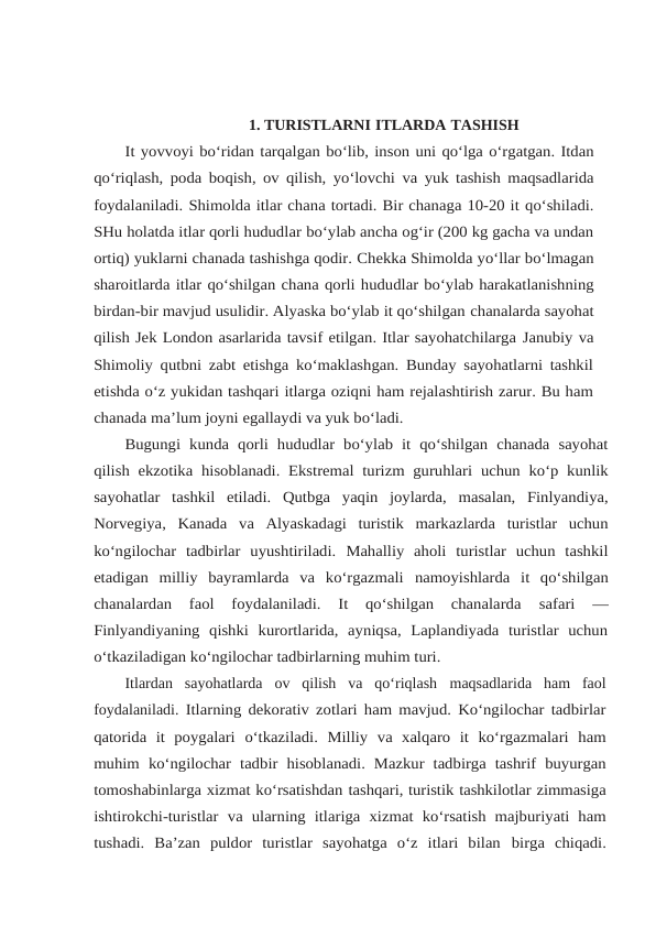 1. TURISTLARNI ITLARDA TASHISH
It yovvoyi bo‘ridan tarqalgan bo‘lib, inson uni qo‘lga o‘rgatgan. Itdan
qo‘riqlash, poda boqish, ov qilish, yo‘lovchi va yuk tashish maqsadlarida
foydalaniladi. Shimolda itlar chana tortadi. Bir chanaga 10-20 it qo‘shiladi.
SHu holatda itlar qorli hududlar bo‘ylab ancha og‘ir (200 kg gacha va undan
ortiq) yuklarni chanada tashishga qodir. Chekka Shimolda yo‘llar bo‘lmagan
sharoitlarda itlar qo‘shilgan chana qorli hududlar bo‘ylab harakatlanishning
birdan-bir mavjud usulidir. Alyaska bo‘ylab it qo‘shilgan chanalarda sayohat
qilish Jek London asarlarida tavsif etilgan. Itlar sayohatchilarga Janubiy va
Shimoliy qutbni zabt etishga ko‘maklashgan. Bunday sayohatlarni tashkil
etishda o‘z yukidan tashqari itlarga oziqni ham rejalashtirish zarur. Bu ham
chanada ma’lum joyni egallaydi va yuk bo‘ladi.
Bugungi  kunda  qorli  hududlar bo‘ylab  it  qo‘shilgan  chanada  sayohat
qilish ekzotika hisoblanadi. Ekstremal turizm guruhlari uchun ko‘p kunlik
sayohatlar tashkil etiladi. Qutbga yaqin joylarda, masalan, Finlyandiya,
Norvegiya, Kanada va Alyaskadagi  turistik  markazlarda  turistlar  uchun
ko‘ngilochar  tadbirlar  uyushtiriladi. Mahalliy  aholi  turistlar  uchun  tashkil
etadigan  milliy  bayramlarda  va  ko‘rgazmali namoyishlarda  it  qo‘shilgan
chanalardan  faol  foydalaniladi.  It  qo‘shilgan  chanalarda 
safari  —
Finlyandiyaning  qishki  kurortlarida,  ayniqsa,  Laplandiyada  turistlar  uchun
o‘tkaziladigan ko‘ngilochar tadbirlarning muhim turi.
Itlardan  sayohatlarda  ov  qilish  va  qo‘riqlash maqsadlarida  ham  faol
foydalaniladi. Itlarning dekorativ zotlari ham mavjud. Ko‘ngilochar tadbirlar
qatorida  it  poygalari o‘tkaziladi. Milliy va xalqaro it ko‘rgazmalari ham
muhim ko‘ngilochar tadbir hisoblanadi.  Mazkur tadbirga  tashrif  buyurgan
tomoshabinlarga xizmat ko‘rsatishdan tashqari, turistik tashkilotlar zimmasiga
ishtirokchi-turistlar va ularning itlariga xizmat ko‘rsatish  majburiyati  ham
tushadi.  Ba’zan  puldor  turistlar  sayohatga  o‘z  itlari  bilan birga  chiqadi.
