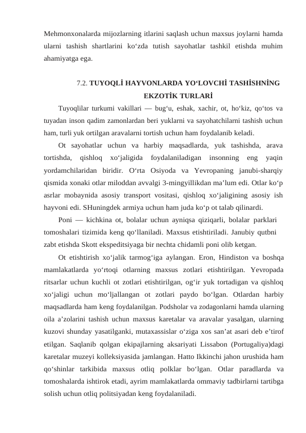 Mehmonxonalarda mijozlarning itlarini saqlash uchun maxsus joylarni hamda
ularni tashish shartlarini ko‘zda tutish sayohatlar tashkil etishda muhim
ahamiyatga ega.
7.2. TUYOQLİ HAYVONLARDA YO‘LOVCHİ TASHİSHNİNG
EKZOTİK TURLARİ
Tuyoqlilar turkumi vakillari — bug‘u, eshak, xachir, ot, ho‘kiz, qo‘tos va
tuyadan inson qadim zamonlardan beri yuklarni va sayohatchilarni tashish uchun
ham, turli yuk ortilgan aravalarni tortish uchun ham foydalanib keladi.
Ot  sayohatlar  uchun  va  harbiy maqsadlarda,  yuk  tashishda,  arava
tortishda, 
qishloq  xo‘jaligida  foydalaniladigan  insonning  eng  yaqin
yordamchilaridan  biridir. O‘rta  Osiyoda  va  Yevropaning  janubi-sharqiy
qismida xonaki otlar miloddan avvalgi 3-mingyillikdan ma’lum edi. Otlar ko‘p
asrlar mobaynida asosiy transport vositasi, qishloq xo‘jaligining asosiy ish
hayvoni edi. SHuningdek armiya uchun ham juda ko‘p ot talab qilinardi.
Poni — kichkina ot, bolalar uchun ayniqsa qiziqarli, bolalar parklari
tomoshalari tizimida keng qo‘llaniladi. Maxsus etishtiriladi. Janubiy qutbni
zabt etishda Skott ekspeditsiyaga bir nechta chidamli poni olib ketgan.
Ot etishtirish xo‘jalik tarmog‘iga aylangan. Eron, Hindiston va boshqa
mamlakatlarda  yo‘rtoqi  otlarning  maxsus  zotlari  etishtirilgan.  Yevropada
ritsarlar uchun kuchli ot zotlari etishtirilgan, og‘ir yuk tortadigan va qishloq
xo‘jaligi  uchun mo‘ljallangan ot zotlari paydo bo‘lgan. Otlardan harbiy
maqsadlarda ham keng foydalanilgan. Podsholar va zodagonlarni hamda ularning
oila a’zolarini tashish uchun maxsus karetalar va aravalar yasalgan, ularning
kuzovi shunday yasatilganki, mutaxassislar o‘ziga xos san’at asari deb e’tirof
etilgan. Saqlanib qolgan ekipajlarning aksariyati Lissabon (Portugaliya)dagi
karetalar muzeyi kolleksiyasida jamlangan. Hatto Ikkinchi jahon urushida ham
qo‘shinlar  tarkibida  maxsus  otliq  polklar  bo‘lgan. Otlar paradlarda va
tomoshalarda ishtirok etadi, ayrim mamlakatlarda ommaviy tadbirlarni tartibga
solish uchun otliq politsiyadan keng foydalaniladi.
