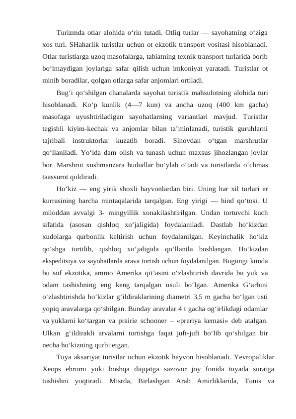 Turizmda otlar alohida o‘rin tutadi. Otliq turlar — sayohatning o‘ziga
xos turi. SHaharlik turistlar uchun ot ekzotik transport vositasi hisoblanadi.
Otlar turistlarga uzoq masofalarga, tabiatning texnik transport turlarida borib
bo‘lmaydigan joylariga safar qilish uchun imkoniyat yaratadi. Turistlar ot
minib boradilar, qolgan otlarga safar anjomlari ortiladi.
Bug‘i qo‘shilgan chanalarda sayohat turistik mahsulotning alohida turi
hisoblanadi. Ko‘p kunlik (4—7 kun) va ancha uzoq (400 km gacha)
masofaga uyushtiriladigan sayohatlarning variantlari mavjud. Turistlar
tegishli kiyim-kechak va anjomlar bilan ta’minlanadi, turistik guruhlarni
tajribali  instruktorlar  kuzatib  boradi. 
Sinovdan  o‘tgan  marshrutlar
qo‘llaniladi. Yo‘lda dam olish va tunash uchun maxsus jihozlangan joylar
bor. Marshrut xushmanzara hududlar bo‘ylab o‘tadi va turistlarda o‘chmas
taassurot qoldiradi.
Ho‘kiz — eng yirik shoxli hayvonlardan biri. Uning har xil turlari er
kurrasining barcha mintaqalarida tarqalgan. Eng yirigi — hind qo‘tosi. U
miloddan avvalgi 3- mingyillik xonakilashtirilgan. Undan tortuvchi kuch
sifatida (asosan qishloq xo‘jaligida)  foydalaniladi.  Dastlab  ho‘kizdan
xudolarga  qurbonlik  keltirish  uchun foydalanilgan. Keyinchalik ho‘kiz
qo‘shga tortilib, qishloq xo‘jaligida qo‘llanila boshlangan.  Ho‘kizdan
ekspeditsiya va sayohatlarda arava tortish uchun foydalanilgan. Bugungi kunda
bu sof ekzotika, ammo Amerika qit’asini o‘zlashtirish davrida bu yuk va
odam tashishning eng keng tarqalgan usuli bo‘lgan. Amerika G‘arbini
o‘zlashtirishda ho‘kizlar g‘ildiraklarining diametri 3,5 m gacha bo‘lgan usti
yopiq aravalarga qo‘shilgan. Bunday aravalar 4 t gacha og‘irlikdagi odamlar
va yuklarni ko‘targan va prairie schooner – «preriya kemasi» deb atalgan.
Ulkan g‘ildirakli arvalarni tortishga faqat juft-juft bo‘lib qo‘shilgan bir
necha ho‘kizning qurbi etgan.
Tuya aksariyat turistlar uchun ekzotik hayvon hisoblanadi. Yevropaliklar
Xeops ehromi  yoki  boshqa  diqqatga  sazovor  joy  fonida  tuyada  suratga
tushishni  yoqtiradi. Misrda,  Birlashgan  Arab  Amirliklarida,  Tunis  va
