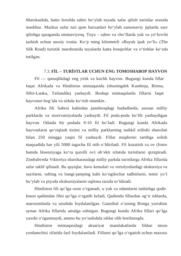 Marokashda, hatto Isroilda sahro bo‘ylab tuyada safar qilish turistlar orasida
mashhur. Mazkur safar turi qum barxanlari bo‘ylab zamonaviy jiplarda sayr
qilishga qaraganda ommaviyroq. Tuya – sahro va cho‘llarda yuk va yo‘lovchi
tashish uchun asosiy vosita. Ko‘p ming kilometrli «Buyuk ipak yo‘li» (The
Silk Road) turistik marshrutida tuyalarda katta bosqichlar va o‘tishlar ko‘zda
tutilgan.
7.3. FİL – TURİSTLAR UCHUN ENG TOMOSHABOP HAYVON
Fil — quruqlikdagi eng yirik va kuchli hayvon. Bugungi kunda fillar
faqat Afrikada va Hindiston mintaqasida (shuningdek Kamboja, Birma,
SHri-Lanka, Tailandda)  yashaydi.  Boshqa  mintaqalarda  fillarni  faqat
hayvonot bog‘ida va sirkda ko‘rish mumkin .
Afrika  fili  Sahroi  kabirdan  janubroqdagi  hududlarda,  asosan  milliy
parklarda va rezervatsiyalarda yashaydi. Fil poda-poda bo‘lib yashaydigan
hayvon.  Odatda  bir podada  9-10  fil  bo‘ladi.  Bugungi  kunda  Afrikada
hayvonlarni qo‘riqlash tizimi va milliy parklarning tashkil etilishi sharofati
bilan 250 mingga yaqin fil yashaydi. Fillar miqdorini  tartibga  solish
maqsadida har yili 5000 tagacha fil otib o‘ldiriladi. Fil kuzatish va ov (fotov
hamda litsenziyaga ko‘ra qurolli ov) ob’ekti sifatida turistlarni qiziqtiradi.
Zimbabveda Viktoriya sharsharasidagi milliy parkda turistlarga Afrika fillarida
safar taklif qilinadi. Bu qayiqlar, havo kemalari va vertolyotlardagi ekskursiya va
sayrlarni, rafting va bangi-jamping kabi ko‘ngilochar tadbirlarni, temir yo‘l
bo‘ylab va piyoda ekskursiyalarni oqilona tarzda to‘ldiradi.
Hindiston fili qo‘lga oson o‘rganadi, u yuk va odamlarni tashishga qodir.
Inson qadimdan filni qo‘lga o‘rgatib keladi. Qadimda fillardan og‘ir ishlarda,
marosimlarda va urushda foydalanilgan. Gannibal o‘zining Rimga yurishini
aynan Afrika fillarida amalga oshirgan. Bugungi kunda Afrika fillari qo‘lga
yaxshi o‘rganmaydi, ammo bu yo‘nalishda ishlar olib borilmoqda.
Hindiston 
mintaqasidagi 
aksariyat 
mamlakatlarda 
fildan 
inson
yordamchisi sifatida faol foydalaniladi. Fillarni qo‘lga o‘rgatish uchun maxsus
