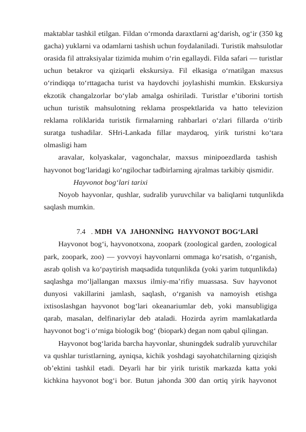 maktablar tashkil etilgan. Fildan o‘rmonda daraxtlarni ag‘darish, og‘ir (350 kg
gacha) yuklarni va odamlarni tashish uchun foydalaniladi. Turistik mahsulotlar
orasida fil attraksiyalar tizimida muhim o‘rin egallaydi. Filda safari — turistlar
uchun  betakror  va  qiziqarli ekskursiya. Fil elkasiga o‘rnatilgan maxsus
o‘rindiqqa to‘rttagacha turist va haydovchi joylashishi mumkin. Ekskursiya
ekzotik changalzorlar bo‘ylab amalga oshiriladi. Turistlar e’tiborini tortish
uchun turistik mahsulotning reklama prospektlarida va hatto televizion
reklama  roliklarida  turistik  firmalarning  rahbarlari  o‘zlari  fillarda  o‘tirib
suratga tushadilar. SHri-Lankada fillar maydaroq, yirik turistni ko‘tara
olmasligi ham
aravalar,  kolyaskalar,  vagonchalar,  maxsus  minipoezdlarda tashish
hayvonot bog‘laridagi ko‘ngilochar tadbirlarning ajralmas tarkibiy qismidir.
Hayvonot bog‘lari tarixi
Noyob hayvonlar, qushlar, sudralib yuruvchilar va baliqlarni tutqunlikda
saqlash mumkin.
7.4 . MDH  VA  JAHONNİNG  HAYVONOT BOG‘LARİ
Hayvonot bog‘i, hayvonotxona, zoopark (zoological garden, zoological
park, zoopark, zoo) — yovvoyi hayvonlarni ommaga ko‘rsatish, o‘rganish,
asrab qolish va ko‘paytirish maqsadida tutqunlikda (yoki yarim tutqunlikda)
saqlashga mo‘ljallangan maxsus  ilmiy-ma’rifiy  muassasa.  Suv  hayvonot
dunyosi  vakillarini  jamlash,  saqlash, o‘rganish  va  namoyish  etishga
ixtisoslashgan  hayvonot  bog‘lari  okeanariumlar  deb, yoki mansubligiga
qarab, masalan, delfinariylar deb ataladi. Hozirda ayrim mamlakatlarda
hayvonot bog‘i o‘rniga biologik bog‘ (biopark) degan nom qabul qilingan.
Hayvonot bog‘larida barcha hayvonlar, shuningdek sudralib yuruvchilar
va qushlar turistlarning, ayniqsa, kichik yoshdagi sayohatchilarning qiziqish
ob’ektini tashkil  etadi.  Deyarli  har  bir  yirik  turistik  markazda  katta  yoki
kichkina hayvonot bog‘i bor. Butun jahonda 300 dan ortiq yirik hayvonot
