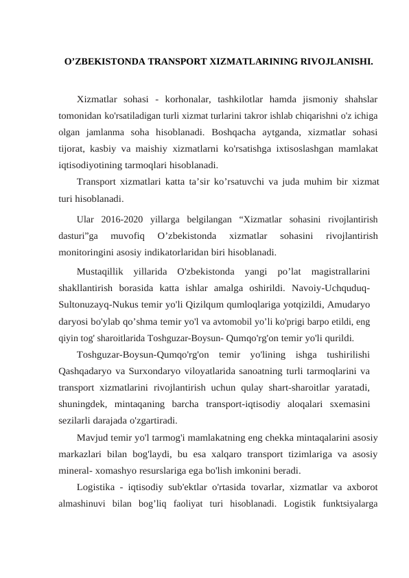 O’ZBEKISTONDA TRANSPORT XIZMATLARINING RIVOJLANISHI.
Xizmatlar  sohasi  -  korhonalar,  tashkilotlar  hamda  jismoniy  shahslar
tomonidan ko'rsatiladigan turli xizmat turlarini takror ishlab chiqarishni o'z ichiga
olgan  jamlanma soha  hisoblanadi.  Boshqacha  aytganda,  xizmatlar  sohasi
tijorat, kasbiy va maishiy xizmatlarni ko'rsatishga ixtisoslashgan mamlakat
iqtisodiyotining tarmoqlari hisoblanadi.
Transport xizmatlari katta ta’sir ko’rsatuvchi va juda muhim bir xizmat
turi hisoblanadi.
Ular  2016-2020  yillarga  belgilangan  “Xizmatlar  sohasini  rivojlantirish
dasturi”ga 
muvofiq 
O’zbekistonda 
xizmatlar 
sohasini 
rivojlantirish
monitoringini asosiy indikatorlaridan biri hisoblanadi.
Mustaqillik  yillarida  O'zbekistonda  yangi  po’lat  magistrallarini
shakllantirish borasida  katta  ishlar  amalga  oshirildi.  Navoiy-Uchquduq-
Sultonuzayq-Nukus temir yo'li Qizilqum qumloqlariga yotqizildi, Amudaryo
daryosi bo'ylab qo’shma temir yo'l va avtomobil yo’li ko'prigi barpo etildi, eng
qiyin tog' sharoitlarida Toshguzar-Boysun- Qumqo'rg'on temir yo'li qurildi.
Toshguzar-Boysun-Qumqo'rg'on  temir  yo'lining  ishga  tushirilishi
Qashqadaryo va Surxondaryo viloyatlarida sanoatning turli tarmoqlarini va
transport xizmatlarini rivojlantirish uchun qulay shart-sharoitlar yaratadi,
shuningdek,  mintaqaning  barcha transport-iqtisodiy aloqalari sxemasini
sezilarli darajada o'zgartiradi.
Mavjud temir yo'l tarmog'i mamlakatning eng chekka mintaqalarini asosiy
markazlari  bilan  bog'laydi,  bu  esa  xalqaro transport  tizimlariga va asosiy
mineral- xomashyo resurslariga ega bo'lish imkonini beradi.
Logistika - iqtisodiy sub'ektlar o'rtasida tovarlar, xizmatlar va axborot
almashinuvi  bilan  bog’liq  faoliyat  turi  hisoblanadi.  Logistik  funktsiyalarga
