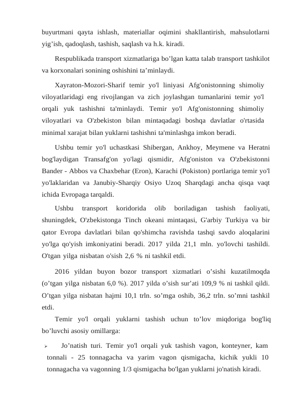 buyurtmani qayta  ishlash,  materiallar  oqimini  shakllantirish,  mahsulotlarni
yig’ish, qadoqlash, tashish, saqlash va h.k. kiradi.
Respublikada transport xizmatlariga bo’lgan katta talab transport tashkilot
va korxonalari sonining oshishini ta’minlaydi.
Xayraton-Mozori-Sharif temir yo'l liniyasi Afg'onistonning shimoliy
viloyatlaridagi eng rivojlangan va zich joylashgan tumanlarini temir yo'l
orqali  yuk tashishni  ta'minlaydi.  Temir  yo'l  Afg'onistonning  shimoliy
viloyatlari  va  O'zbekiston bilan  mintaqadagi  boshqa  davlatlar  o'rtasida
minimal xarajat bilan yuklarni tashishni ta'minlashga imkon beradi.
Ushbu temir yo'l uchastkasi Shibergan, Ankhoy, Meymene va Heratni
bog'laydigan  Transafg'on  yo'lagi  qismidir,  Afg'oniston  va  O'zbekistonni
Bander - Abbos va Chaxbehar (Eron), Karachi (Pokiston) portlariga temir yo'l
yo'laklaridan va Janubiy-Sharqiy Osiyo Uzoq Sharqdagi ancha qisqa vaqt
ichida Evropaga tarqaldi.
Ushbu 
transport 
koridorida 
olib 
boriladigan 
tashish 
faoliyati,
shuningdek, O'zbekistonga Tinch okeani mintaqasi, G'arbiy Turkiya va bir
qator Evropa davlatlari bilan qo'shimcha ravishda tashqi savdo aloqalarini
yo'lga qo'yish imkoniyatini beradi. 2017 yilda 21,1 mln. yo'lovchi tashildi.
O'tgan yilga nisbatan o'sish 2,6 % ni tashkil etdi.
2016 yildan buyon bozor transport xizmatlari o’sishi kuzatilmoqda
(o’tgan yilga nisbatan 6,0 %). 2017 yilda o’sish sur’ati 109,9 % ni tashkil qildi.
O’tgan yilga nisbatan hajmi 10,1 trln. so’mga oshib, 36,2 trln. so’mni tashkil
etdi.
Temir yo'l orqali yuklarni tashish uchun to’lov miqdoriga bog'liq
bo’luvchi asosiy omillarga:

Jo’natish turi. Temir yo'l orqali yuk tashish vagon, konteyner, kam
tonnali  -  25 tonnagacha va yarim vagon qismigacha, kichik yukli 10
tonnagacha va vagonning 1/3 qismigacha bo'lgan yuklarni jo'natish kiradi. 
