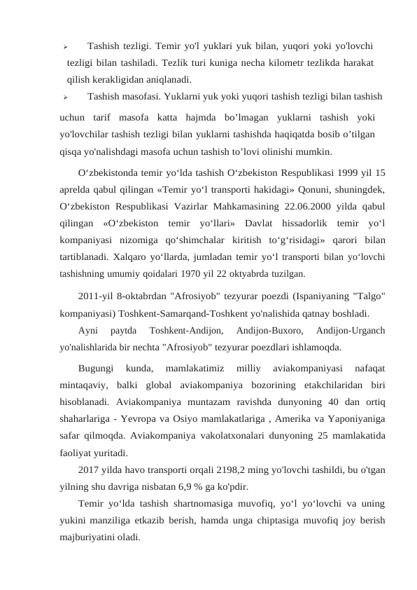 
Tashish tezligi. Temir yo'l yuklari yuk bilan, yuqori yoki yo'lovchi
tezligi bilan tashiladi. Tezlik turi kuniga necha kilometr tezlikda harakat
qilish kerakligidan aniqlanadi.

Tashish masofasi. Yuklarni yuk yoki yuqori tashish tezligi bilan tashish
uchun tarif masofa katta hajmda bo’lmagan yuklarni tashish yoki
yo'lovchilar tashish tezligi bilan yuklarni tashishda haqiqatda bosib o’tilgan
qisqa yo'nalishdagi masofa uchun tashish to’lovi olinishi mumkin.
O‘zbekistonda temir yo‘lda tashish O‘zbekiston Respublikasi 1999 yil 15
aprelda qabul qilingan «Temir yo‘l transporti hakidagi» Qonuni, shuningdek,
O‘zbekiston Respublikasi Vazirlar Mahkamasining  22.06.2000 yilda qabul
qilingan  «O‘zbekiston temir  yo‘llari»  Davlat  hissadorlik  temir  yo‘l
kompaniyasi  nizomiga  qo‘shimchalar kiritish to‘g‘risidagi» qarori bilan
tartiblanadi. Xalqaro yo‘llarda, jumladan temir yo‘l transporti bilan yo‘lovchi
tashishning umumiy qoidalari 1970 yil 22 oktyabrda tuzilgan.
2011-yil 8-oktabrdan "Afrosiyob" tezyurar poezdi (Ispaniyaning "Talgo"
kompaniyasi) Toshkent-Samarqand-Toshkent yo'nalishida qatnay boshladi.
Ayni  paytda  Toshkent-Andijon,  Andijon-Buxoro,  Andijon-Urganch
yo'nalishlarida bir nechta "Afrosiyob" tezyurar poezdlari ishlamoqda.
Bugungi  kunda,  mamlakatimiz  milliy  aviakompaniyasi  nafaqat
mintaqaviy, balki global aviakompaniya bozorining etakchilaridan biri
hisoblanadi. Aviakompaniya muntazam ravishda dunyoning 40 dan ortiq
shaharlariga - Yevropa va Osiyo mamlakatlariga , Amerika va Yaponiyaniga
safar qilmoqda. Aviakompaniya vakolatxonalari dunyoning 25 mamlakatida
faoliyat yuritadi.
2017 yilda havo transporti orqali 2198,2 ming yo'lovchi tashildi, bu o'tgan
yilning shu davriga nisbatan 6,9 % ga ko'pdir.
Temir yo‘lda tashish shartnomasiga muvofiq, yo‘l yo‘lovchi va uning
yukini manziliga etkazib berish, hamda unga chiptasiga muvofiq joy berish
majburiyatini oladi.
