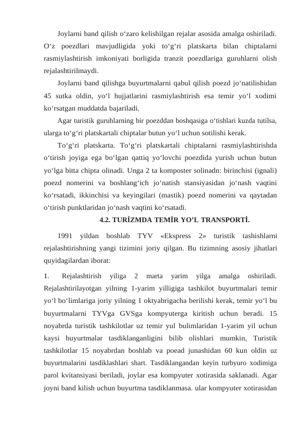 Joylarni band qilish o‘zaro kelishilgan rejalar asosida amalga oshiriladi.
O‘z poezdlari mavjudligida yoki to‘g‘ri platskarta bilan chiptalarni
rasmiylashtirish imkoniyati borligida tranzit poezdlariga guruhlarni olish
rejalashtirilmaydi.
Joylarni band qilishga buyurtmalarni qabul qilish poezd jo‘natilishidan
45  sutka oldin,  yo‘l  hujjatlarini  rasmiylashtirish  esa  temir  yo‘l  xodimi
ko‘rsatgan muddatda bajariladi.
Agar turistik guruhlarning bir poezddan boshqasiga o‘tishlari kuzda tutilsa,
ularga to‘g‘ri platskartali chiptalar butun yo‘l uchun sotilishi kerak.
To‘g‘ri platskarta. To‘g‘ri platskartali chiptalarni rasmiylashtirishda
o‘tirish joyiga ega bo‘lgan qattiq yo‘lovchi poezdida yurish uchun butun
yo‘lga bitta chipta olinadi. Unga 2 ta komposter solinadn: birinchisi (ignali)
poezd nomerini va boshlang‘ich jo‘natish stansiyasidan jo‘nash vaqtini
ko‘rsatadi, ikkinchisi va keyingilari (mastik) poezd nomerini va qaytadan
o‘tirish punktlaridan jo‘nash vaqtini ko‘rsatadi.
4.2. TURİZMDA TEMİR YO’L TRANSPORTİ.
1991 yildan boshlab TYV «Ekspress 2» turistik tashishlarni
rejalashtirishning yangi tizimini joriy qilgan. Bu tizimning asosiy jihatlari
quyidagilardan iborat:
1.
Rejalashtirish  yiliga  2  marta  yarim  yilga  amalga  oshiriladi.
Rejalashtirilayotgan yilning 1-yarim yilligiga tashkilot buyurtmalari temir
yo‘l bo‘limlariga joriy yilning 1 oktyabrigacha berilishi kerak, temir yo‘l bu
buyurtmalarni TYVga GVSga kompyuterga  kiritish  uchun  beradi.  15
noyabrda turistik tashkilotlar uz temir yul bulimlaridan 1-yarim yil uchun
kaysi  buyurtmalar  tasdiklanganligini  bilib  olishlari mumkin, Turistik
tashkilotlar 15 noyabrdan boshlab va poead junashidan 60 kun oldin uz
buyurtmalarini tasdiklashlari shart. Tasdiklangandan keyin turbyuro xodimiga
parol kvitansiyasi beriladi, joylar esa kompyuter xotirasida saklanadi. Agar
joyni band kilish uchun buyurtma tasdiklanmasa. ular kompyuter xotirasidan
