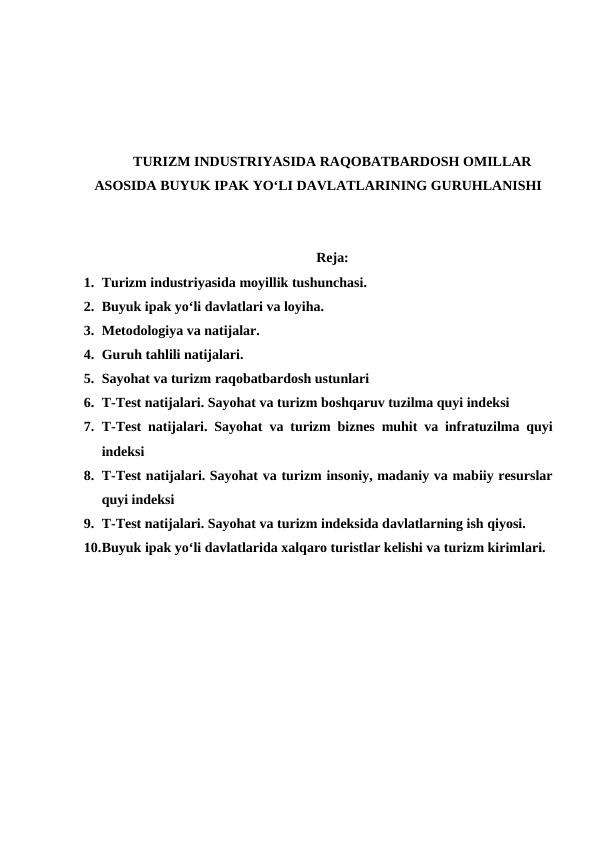 TURIZM INDUSTRIYASIDA RAQOBATBARDOSH OMILLAR
ASOSIDA BUYUK IPAK YO‘LI DAVLATLARINING GURUHLANISHI
Reja:
1. Turizm industriyasida moyillik tushunchasi. 
2. Buyuk ipak yo‘li davlatlari va loyiha. 
3. Metodologiya va natijalar. 
4. Guruh tahlili natijalari. 
5. Sayohat va turizm raqobatbardosh ustunlari 
6. T-Test natijalari. Sayohat va turizm boshqaruv tuzilma quyi indeksi 
7. T-Test natijalari. Sayohat  va turizm biznes muhit va infratuzilma quyi
indeksi 
8. T-Test natijalari. Sayohat va turizm insoniy, madaniy va mabiiy resurslar
quyi indeksi 
9. T-Test natijalari. Sayohat va turizm indeksida davlatlarning ish qiyosi. 
10.Buyuk ipak yo‘li davlatlarida xalqaro turistlar kelishi va turizm kirimlari.
