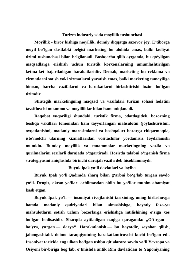 Turizm industriyasida moyillik tushunchasi
Moyillik - biror kishiga moyillik, doimiy diqqatga sazovor joy. E’tiborga
moyil bo‘lgan dastlabki belgisi marketing bu alohida emas, balki faoliyat
tizimi tushunchasi bilan belgilanadi. Boshqacha qilib aytganda, bu qo‘yilgan
maqsadlarga  erishish  uchun  turistik  korxonalarning  umumlashtirilgan
ketma-ket bajariladigan harakatlaridir. Demak, marketing bu reklama va
xizmatlarni sotish yoki xizmatlarni yaratish emas, balki marketing tamoyiliga
binoan,  barcha  vazifalarni  va  harakatlarni  birlashtirishi  lozim  bo‘lgan
tizimdir.
Strategik  marketingning  maqsad  va  vazifalari  turizm  sohasi  holatini
tavsiflovchi muammo va moyilliklar bilan ham aniqlanadi.
Raqobat  yuqoriligi  shundaki,  turistik  firma,  odatdagidek,  bozorning
boshqa vakillari tomonidan ham tayyorlangan mahsulotni (joylashtirishni,
ovqatlanishni, madaniy marosimlarni va boshqalar) bozorga chiqarmoqda,
iste’molchi  ularning  xizmatlaridan  vositachilar  yordamisiz  foydalanishi
mumkin.  Bunday  moyillik  va  muammolar  marketingning  vazifa  va
qurilmalarini sezilarli darajada o’zgartiradi. Hozirda talabni o’rganish firma
strategiyasini aniqlashda birinchi darajali vazifa deb hisoblanmaydi.
Buyuk ipak yo‘li davlatlari va loyiha
Buyuk Ipak yoʻli Qadimda sharq bilan gʻarbni boʻgʻlab turgan savdo
yoʻli. Dengiz, okean yoʻllari ochilmasdan oldin bu yoʻllar muhim ahamiyat
kasb etgan.
Buyuk Ipak yoʻli — insoniyat rivojlanishi tarixining, uning birlashuvga
hamda  madaniy  qadriyatlari  bilan  almashishga,  hayotiy  fazo-yu
mahsulotlarni  sotish  uchun  bozorlarga  erishishga  intilishining  oʻziga  xos
boʻlgan  hodisasidir.  Sharqda  aytiladigan  naqlga  qaraganda:  „Oʻtirgan —
boʻyra,  yurgan —  daryo“.  Harakatlanish —  bu  hayotdir,  sayohat  qilish,
jahongashtalik doimo taraqqiyotning harakatlantiruvchi kuchi boʻlgan edi.
Insoniyat tarixida eng ulkan boʻlgan ushbu qitʼalararo savdo yoʻli Yevropa va
Osiyoni bir-biriga bogʻlab, oʻtmishda antik Rim davlatidan to Yaponiyaning

