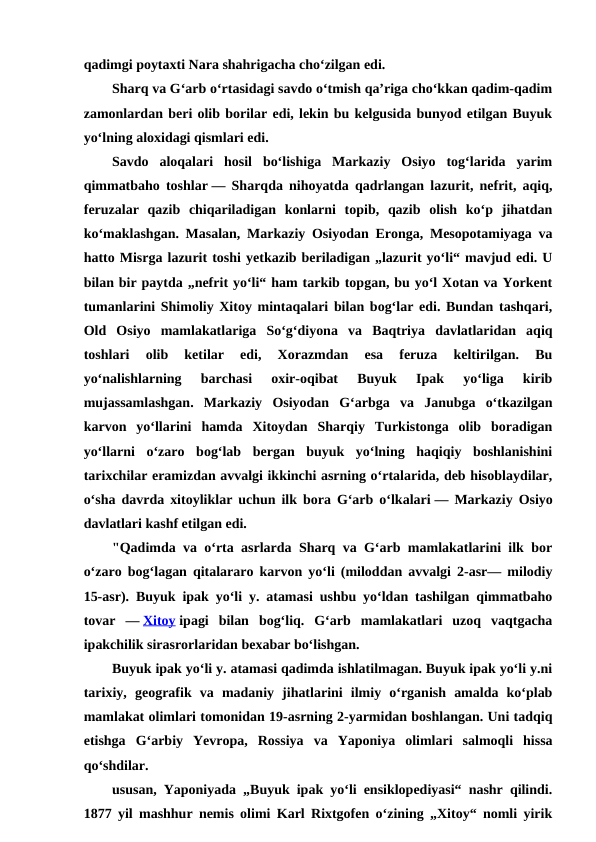 qadimgi poytaxti Nara shahrigacha choʻzilgan edi. 
Sharq va Gʻarb oʻrtasidagi savdo oʻtmish qaʼriga choʻkkan qadim-qadim
zamonlardan beri olib borilar edi, lekin bu kelgusida bunyod etilgan Buyuk
yoʻlning aloxidagi qismlari edi. 
Savdo  aloqalari  hosil  boʻlishiga  Markaziy  Osiyo  togʻlarida  yarim
qimmatbaho toshlar — Sharqda nihoyatda qadrlangan lazurit, nefrit, aqiq,
feruzalar  qazib  chiqariladigan  konlarni  topib,  qazib  olish  koʻp  jihatdan
koʻmaklashgan. Masalan, Markaziy Osiyodan Eronga, Mesopotamiyaga va
hatto Misrga lazurit toshi yetkazib beriladigan „lazurit yoʻli“ mavjud edi. U
bilan bir paytda „nefrit yoʻli“ ham tarkib topgan, bu yoʻl Xotan va Yorkent
tumanlarini Shimoliy Xitoy mintaqalari bilan bogʻlar edi. Bundan tashqari,
Old  Osiyo  mamlakatlariga  Soʻgʻdiyona  va  Baqtriya  davlatlaridan  aqiq
toshlari  olib  ketilar  edi,  Xorazmdan  esa  feruza  keltirilgan.  Bu
yoʻnalishlarning  barchasi  oxir-oqibat  Buyuk  Ipak  yoʻliga  kirib
mujassamlashgan.  Markaziy  Osiyodan  Gʻarbga  va  Janubga  oʻtkazilgan
karvon  yoʻllarini  hamda  Xitoydan  Sharqiy  Turkistonga  olib  boradigan
yoʻllarni  oʻzaro  bogʻlab  bergan  buyuk  yoʻlning  haqiqiy  boshlanishini
tarixchilar eramizdan avvalgi ikkinchi asrning oʻrtalarida, deb hisoblaydilar,
oʻsha davrda xitoyliklar uchun ilk bora Gʻarb oʻlkalari — Markaziy Osiyo
davlatlari kashf etilgan edi.
"Qadimda va oʻrta asrlarda Sharq va Gʻarb mamlakatlarini ilk bor
oʻzaro bogʻlagan qitalararo karvon yoʻli (miloddan avvalgi 2-asr— milodiy
15-asr). Buyuk ipak yoʻli y. atamasi ushbu yoʻldan tashilgan qimmatbaho
tovar  — Xitoy ipagi  bilan  bogʻliq.  Gʻarb  mamlakatlari  uzoq  vaqtgacha
ipakchilik sirasrorlaridan bexabar boʻlishgan.
Buyuk ipak yoʻli y. atamasi qadimda ishlatilmagan. Buyuk ipak yoʻli y.ni
tarixiy,  geografik  va  madaniy  jihatlarini  ilmiy  oʻrganish  amalda  koʻplab
mamlakat olimlari tomonidan 19-asrning 2-yarmidan boshlangan. Uni tadqiq
etishga  Gʻarbiy  Yevropa,  Rossiya  va  Yaponiya  olimlari  salmoqli  hissa
qoʻshdilar.
ususan, Yaponiyada „Buyuk ipak yoʻli ensiklopediyasi“ nashr qilindi.
1877 yil mashhur nemis olimi Karl Rixtgofen oʻzining „Xitoy“ nomli yirik
