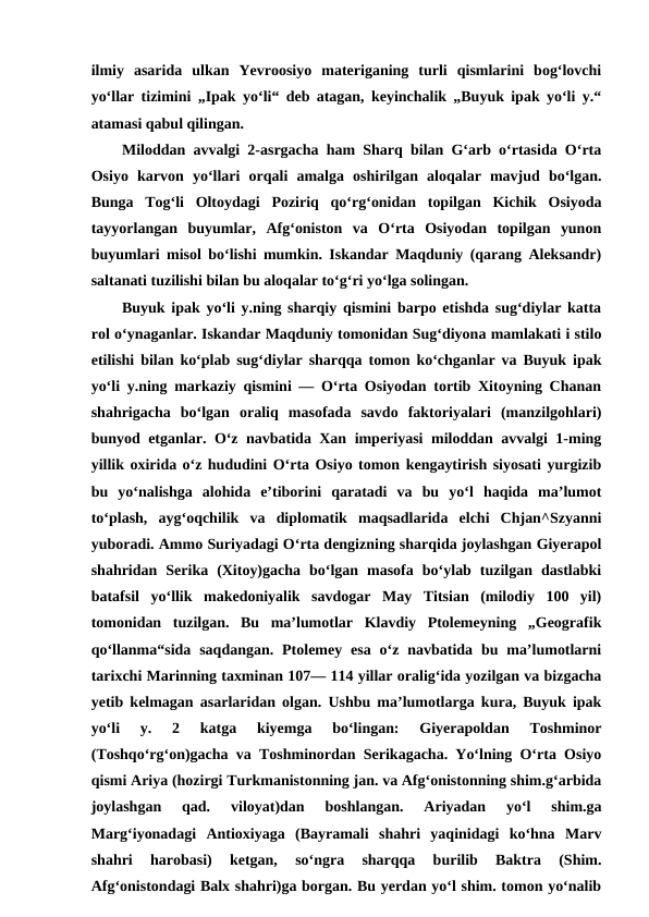 ilmiy  asarida  ulkan  Yevroosiyo  materiganing  turli  qismlarini  bogʻlovchi
yoʻllar tizimini „Ipak yoʻli“ deb atagan, keyinchalik „Buyuk ipak yoʻli y.“
atamasi qabul qilingan.
Miloddan avvalgi 2-asrgacha ham Sharq bilan Gʻarb oʻrtasida Oʻrta
Osiyo  karvon  yoʻllari  orqali  amalga  oshirilgan  aloqalar  mavjud  boʻlgan.
Bunga  Togʻli  Oltoydagi  Poziriq  qoʻrgʻonidan  topilgan  Kichik  Osiyoda
tayyorlangan  buyumlar,  Afgʻoniston  va  Oʻrta  Osiyodan  topilgan  yunon
buyumlari misol boʻlishi mumkin. Iskandar Maqduniy (qarang Aleksandr)
saltanati tuzilishi bilan bu aloqalar toʻgʻri yoʻlga solingan. 
Buyuk ipak yoʻli y.ning sharqiy qismini barpo etishda sugʻdiylar katta
rol oʻynaganlar. Iskandar Maqduniy tomonidan Sugʻdiyona mamlakati i stilo
etilishi bilan koʻplab sugʻdiylar sharqqa tomon koʻchganlar va Buyuk ipak
yoʻli y.ning markaziy qismini — Oʻrta Osiyodan tortib Xitoyning Chanan
shahrigacha  boʻlgan  oraliq  masofada  savdo  faktoriyalari  (manzilgohlari)
bunyod etganlar. Oʻz navbatida Xan imperiyasi miloddan avvalgi 1-ming
yillik oxirida oʻz hududini Oʻrta Osiyo tomon kengaytirish siyosati yurgizib
bu  yoʻnalishga  alohida  eʼtiborini  qaratadi  va  bu  yoʻl  haqida  maʼlumot
toʻplash,  aygʻoqchilik  va  diplomatik  maqsadlarida  elchi  Chjan^Szyanni
yuboradi. Ammo Suriyadagi Oʻrta dengizning sharqida joylashgan Giyerapol
shahridan  Serika  (Xitoy)gacha  boʻlgan  masofa  boʻylab  tuzilgan  dastlabki
batafsil  yoʻllik  makedoniyalik  savdogar  May  Titsian  (milodiy  100  yil)
tomonidan  tuzilgan.  Bu  maʼlumotlar  Klavdiy  Ptolemeyning  „Geografik
qoʻllanma“sida  saqdangan.  Ptolemey  esa  oʻz navbatida  bu maʼlumotlarni
tarixchi Marinning taxminan 107— 114 yillar oraligʻida yozilgan va bizgacha
yetib kelmagan asarlaridan olgan. Ushbu maʼlumotlarga kura, Buyuk ipak
yoʻli  y.  2  katga  kiyemga  boʻlingan:  Giyerapoldan  Toshminor
(Toshqoʻrgʻon)gacha va Toshminordan Serikagacha. Yoʻlning Oʻrta Osiyo
qismi Ariya (hozirgi Turkmanistonning jan. va Afgʻonistonning shim.gʻarbida
joylashgan  qad.  viloyat)dan  boshlangan.  Ariyadan  yoʻl  shim.ga
Margʻiyonadagi  Antioxiyaga  (Bayramali  shahri  yaqinidagi  koʻhna  Marv
shahri  harobasi)  ketgan,  soʻngra  sharqqa  burilib  Baktra  (Shim.
Afgʻonistondagi Balx shahri)ga borgan. Bu yerdan yoʻl shim. tomon yoʻnalib
