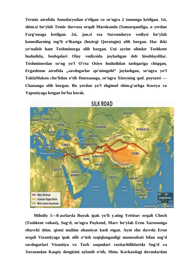 Termiz atrofida Amudaryodan oʻtilgan va soʻngra 2 tomonga ketilgan. 1si,
shim.si boʻylab Temir darvoza orqali Marokanda (Samarqand)ga, u yerdan
Fargʻonaga  ketilgan.  2si,  jan.si  esa  Surxondaryo  vodiysi  boʻylab
komedlarning  togʻli  oʻlkasiga  (hozirgi  Qorategin)  olib  borgan.  Har  ikki
yoʻnalish  ham  Toshminorga  olib  borgan.  Uni  ayrim  olimlar  Toshkent
hududida,  boshqalari  Olay  vodiysida  joylashgan  deb  hisoblaydilar.
Toshminordan  soʻng  yoʻl  Oʻrta  Osiyo  hududidan  tashqariga  chiqqan,
Ergashtom  atrofida  „savdogarlar  qoʻnimgohi“  joylashgan,  soʻngra  yoʻl
TaklaMakon choʻlidan oʻtib Dunxuanga, soʻngra Xitoyning qad. poytaxti —
Chananga  olib  borgan.  Bu  yerdan  yoʻl  ehgimol  shim.gʻarbga  Koreya  va
Yaponiyaga ketgan boʻlsa kerak.
Milodiy 5—8-asrlarda Buyuk ipak yoʻli y.ning Yettisuv orqali Choch
(Toshkent vohasi), Sugʻd, soʻngra Poykend, Marv boʻylab Eron Xurosoniga
eltuvchi shim.  qismi muhim ahamiyat kasb etgan.  Ayni shu davrda Eron
orqali Vizantiyaga ipak olib oʻtish taqiqlanganligi munosabati bilan sugʻd
savdogarlari Vizantiya va Turk xoqonlari vositachiliklarida Sugʻd va
Xorazmdan Kaspiy dengizini aylanib oʻtib,  Shim.  Kavkazdagi dovonlardan
