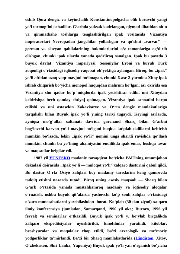 oshib Qora dengiz va keyinchalik Konstantinopolgacha olib boruvchi yangi
yoʻl tarmogʻini ochadilar. Gʻarbda yuksak kadrlangan, qiymati jihatidan oltin
va qimmatbaho toshlarga tenglashtirilgan ipak vositasida Vizantiya
imperatorlari Yevropadan jangchilar yollashgan va qoʻshni „varvar“  —
german va slavyan qabilalarining hukmdorlarini oʻz tomonlariga ogʻdirib
olishgan,  chunki ipak ularda yanada qadrliroq sanalgan.  Ipak bu paytda 3
buyuk davlat:  Vizantiya imperiyasi,  Sosoniylar Eroni va buyuk Turk
xoqonligi oʻrtasidagi iqtisodiy raqobat obʼyektiga aylangan. Biroq, bu „ipak“
yoʻli aftidan uzoq vaqt mavjud boʻlmagan, chunki 6-asr 2-yarmida Xitoy ipak
ishlab chiqarish boʻyicha monopol huquqdan mahrum boʻlgan, asr oxirida esa
Vizantiya shu qadar koʻp miqdorda ipak yetishtirar ediki,  uni Xitoydan
keltirishga hech qanday ehtiyoj qolmagan.  Vizantiya ipak sanoatini barpo
etilishi va uni astasekin Zakavkazye va Oʻrta dengiz mamlakatlariga
tarqalishi bilan Buyuk ipak yoʻli y.ning tarixi tugaydi.  Keyingi asrlarda,
ayniqsa moʻgʻullar saltanati davrida garchand Sharq bilan Gʻarbni
bogʻlovchi karvon yoʻli mavjud boʻlgani haqida koʻplab dalillarni keltirish
mumkin boʻlsada,  lekin „ipak yoʻli“  nomini unga shartli ravishda qoʻllash
mumkin, chunki bu yoʻlning ahamiyatini endilikda ipak emas, boshqa tovar
va maqsadlar belgilar edi.
1987 yil YUNESKO madaniy taraqqiyot boʻyicha BMTning umumjahon
dekadasi doirasida „Ipak yoʻli — muloqot yoʻli“ xalqaro dasturini qabul qildi.
Bu dastur Oʻrta Osiyo xalqlari boy madaniy tarixlarini keng qamrovda
tadqiq etishni nazarda tutadi.  Biroq uning asosiy maqsadi —  Sharq bilan
Gʻarb oʻrtasida yanada mustahkamroq madaniy va iqtisodiy aloqalar
oʻrnatish,  ushbu buyuk qitʼalarda yashovchi koʻp sonli xalqlar oʻrtasidagi
oʻzaro munosabatlarni yaxshilashdan iborat. Koʻplab (30 dan ziyod) xalqaro
ilmiy konferensiya (jumladan,  Samarqand, 1990  yil okt.;  Buxoro, 1996  yil
fevral)  va seminarlar oʻtkazildi.  Buyuk ipak yoʻli y.  boʻylab birgalikda
xalqaro 
ekspeditsiyalar 
uyushtirildi,
 kinofilmlar 
yaratildi,
 kitoblar,
broshyuralar va maqolalar chop etildi,  baʼzi arxeologik va meʼmoriy
yodgorliklar taʼmirlandi. Baʼzi bir Sharq mamlakatlarida (Hindiston, Xitoy,
Oʻzbekiston, Shri Lanka, Yaponiya) Buyuk ipak yoʻli y.ni oʻrganish boʻyicha
