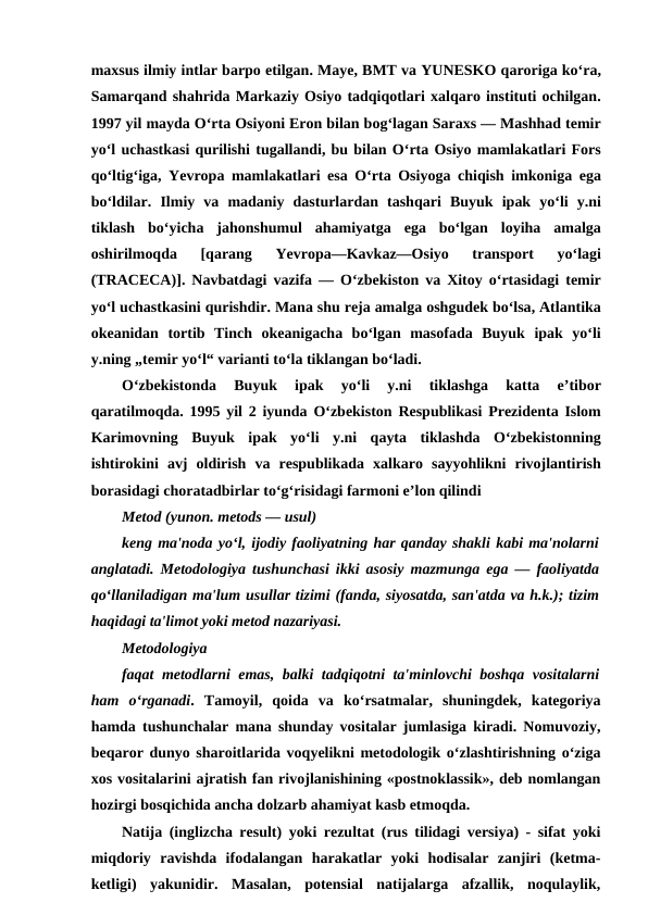 maxsus ilmiy intlar barpo etilgan. Maye, BMT va YUNESKO qaroriga koʻra,
Samarqand shahrida Markaziy Osiyo tadqiqotlari xalqaro instituti ochilgan.
1997 yil mayda Oʻrta Osiyoni Eron bilan bogʻlagan Saraxs — Mashhad temir
yoʻl uchastkasi qurilishi tugallandi, bu bilan Oʻrta Osiyo mamlakatlari Fors
qoʻltigʻiga,  Yevropa mamlakatlari esa Oʻrta Osiyoga chiqish imkoniga ega
boʻldilar.  Ilmiy va madaniy dasturlardan tashqari Buyuk ipak yoʻli y.ni
tiklash boʻyicha jahonshumul ahamiyatga ega boʻlgan loyiha amalga
oshirilmoqda 
[qarang 
Yevropa—Kavkaz—Osiyo 
transport 
yoʻlagi
(TRACECA)].  Navbatdagi vazifa —  Oʻzbekiston va Xitoy oʻrtasidagi temir
yoʻl uchastkasini qurishdir. Mana shu reja amalga oshgudek boʻlsa, Atlantika
okeanidan tortib Tinch okeanigacha boʻlgan masofada Buyuk ipak yoʻli
y.ning „temir yoʻl“ varianti toʻla tiklangan boʻladi. 
Oʻzbekistonda 
Buyuk 
ipak 
yoʻli 
y.ni 
tiklashga 
katta 
eʼtibor
qaratilmoqda. 1995  yil 2  iyunda Oʻzbekiston Respublikasi Prezidenta Islom
Karimovning Buyuk ipak yoʻli y.ni qayta tiklashda Oʻzbekistonning
ishtirokini avj oldirish va respublikada xalkaro sayyohlikni rivojlantirish
borasidagi choratadbirlar toʻgʻrisidagi farmoni eʼlon qilindi
Metod (yunon. metods — usul) 
keng ma'noda yo‘l, ijodiy faoliyatning har qanday shakli kabi ma'nolarni
anglatadi. Metodologiya tushunchasi ikki asosiy mazmunga ega — faoliyatda
qo‘llaniladigan ma'lum usullar tizimi (fanda, siyosatda, san'atda va h.k.); tizim
haqidagi ta'limot yoki metod nazariyasi.
Metodologiya 
faqat metodlarni emas, balki tadqiqotni ta'minlovchi boshqa vositalarni
ham  o‘rganadi.  Tamoyil,  qoida  va  ko‘rsatmalar,  shuningdek,  kategoriya
hamda tushunchalar mana shunday vositalar jumlasiga kiradi. Nomuvoziy,
beqaror dunyo sharoitlarida voqyelikni metodologik o‘zlashtirishning o‘ziga
xos vositalarini ajratish fan rivojlanishining «postnoklassik», deb nomlangan
hozirgi bosqichida ancha dolzarb ahamiyat kasb etmoqda.
Natija (inglizcha result) yoki rezultat (rus tilidagi versiya) - sifat yoki
miqdoriy  ravishda  ifodalangan  harakatlar  yoki  hodisalar  zanjiri  (ketma-
ketligi)  yakunidir.  Masalan,  potensial  natijalarga  afzallik,  noqulaylik,
