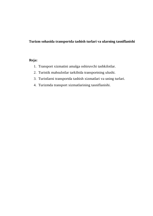 Turizm sohasida transportda tashish turlari va ularning tasniflanishi
Reja:
1. Transport xizmatini amalga oshiruvchi tashkilotlar. 
2. Turistik mahsulotlar tarkibida transportning ulushi. 
3. Turistlarni transportda tashish xizmatlari va uning turlari. 
4. Turizmda transport xizmatlarining tasniflanishi.
